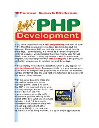 PHP Programming – Necessary for Online Businesses




If you don't know much about PHP programming and want to learn
PHP?, Then this blog can provide a lot of good details about this
language. These days, PHP has basically become a talk of the city
these days. Technologically, it is known as a server-side program
centered language, which indicates that it is primarily used for web
development and web hosting requirements. With its wide-spread
program, it is not unexpected that PHP developers in this particular
application language are in excellent demand these days.

PHP is generally free software application, which is very popular for
web development firms. Running generally on a web hosting server,
it can make an energetic web page results with relieve. An incredible
number of internet sites and web host are statements to the power of
this web-scripting language.

With the global becoming more and
more reliant on the internet for
business growth, there is no doubt
that PHP is the most well-known web-
scripting language. You would find that
the root bases of the PHP
programming are generally in C++,
with several parallels existing in the
format of the two. What this in convert
indicates is that PHP is simple to
understand and expert on those who
are well experienced with other
programs. MySQL is the back end
device that is used along with PHP. It is again simple application to




1
 