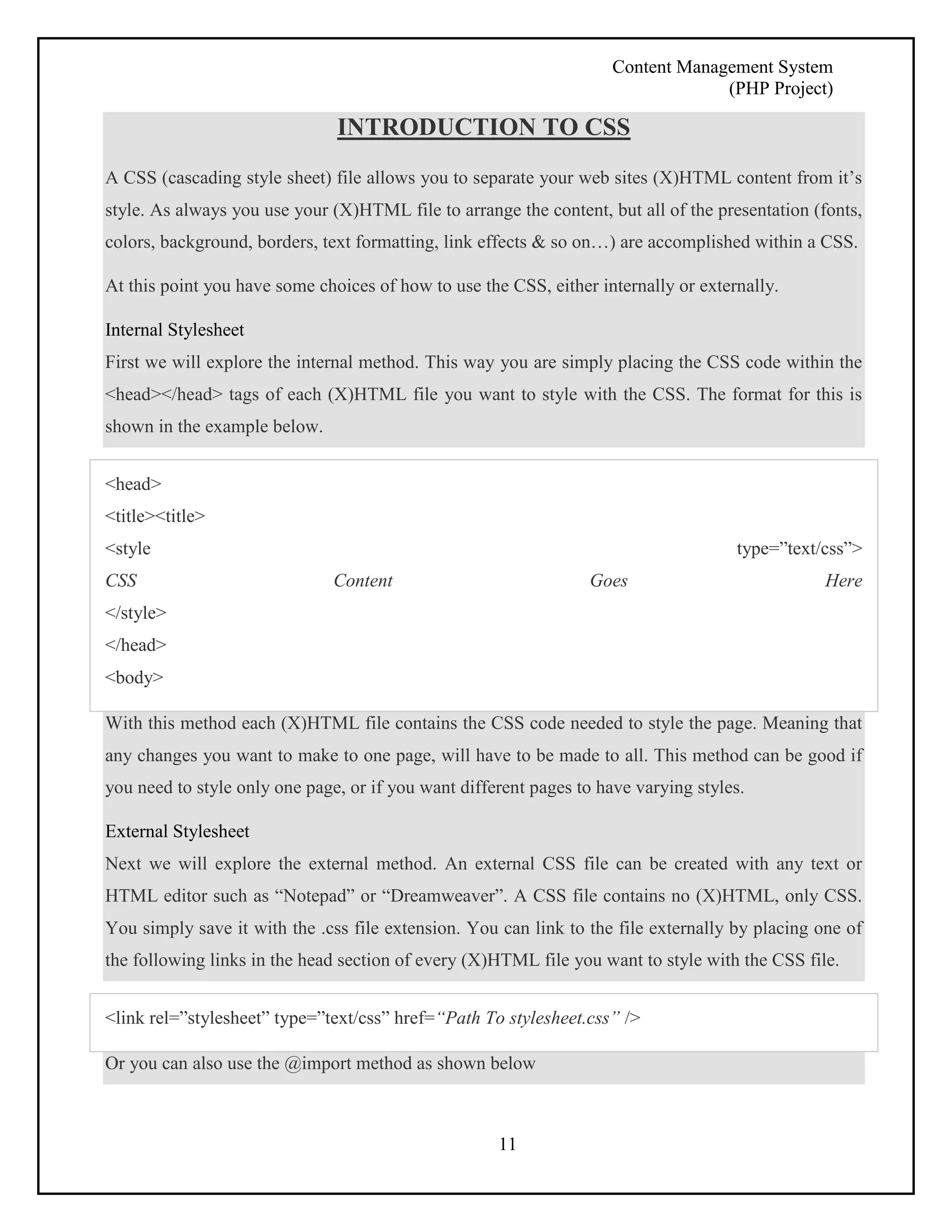 Content Management System 
(PHP Project) 
INTRODUCTION TO CSS 
A CSS (cascading style sheet) file allows you to separate your web sites (X)HTML content from it’s 
style. As always you use your (X)HTML file to arrange the content, but all of the presentation (fonts, 
colors, background, borders, text formatting, link effects & so on…) are accomplished within a CSS. 
At this point you have some choices of how to use the CSS, either internally or externally. 
Internal Stylesheet 
First we will explore the internal method. This way you are simply placing the CSS code within the 
<head></head> tags of each (X)HTML file you want to style with the CSS. The format for this is 
shown in the example below. 
<head> 
<title><title> 
<style type=”text/css”> 
CSS Content Goes Here 
</style> 
</head> 
<body> 
With this method each (X)HTML file contains the CSS code needed to style the page. Meaning that 
any changes you want to make to one page, will have to be made to all. This method can be good if 
you need to style only one page, or if you want different pages to have varying styles. 
External Stylesheet 
Next we will explore the external method. An external CSS file can be created with any text or 
HTML editor such as “Notepad” or “Dreamweaver”. A CSS file contains no (X)HTML, only CSS. 
You simply save it with the .css file extension. You can link to the file externally by placing one of 
the following links in the head section of every (X)HTML file you want to style with the CSS file. 
<link rel=”stylesheet” type=”text/css” href=“Path To stylesheet.css” /> 
Or you can also use the @import method as shown below 
11 
 