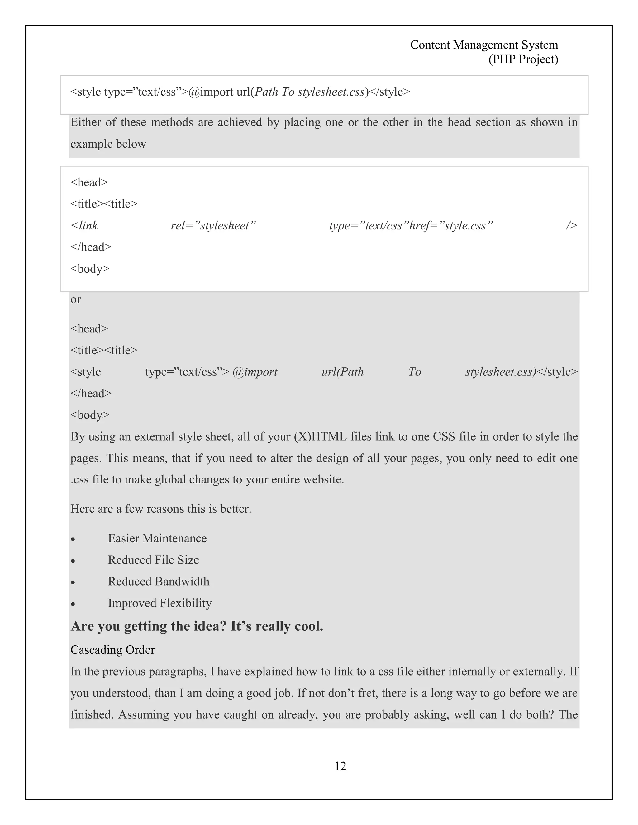 Content Management System 
(PHP Project) 
<style type=”text/css”>@import url(Path To stylesheet.css)</style> 
Either of these methods are achieved by placing one or the other in the head section as shown in 
example below 
<head> 
<title><title> 
<link rel=”stylesheet” type=”text/css”href=”style.css” /> 
</head> 
<body> 
12 
or 
<head> 
<title><title> 
<style type=”text/css”> @import url(Path To stylesheet.css)</style> 
</head> 
<body> 
By using an external style sheet, all of your (X)HTML files link to one CSS file in order to style the 
pages. This means, that if you need to alter the design of all your pages, you only need to edit one 
.css file to make global changes to your entire website. 
Here are a few reasons this is better. 
 Easier Maintenance 
 Reduced File Size 
 Reduced Bandwidth 
 Improved Flexibility 
Are you getting the idea? It’s really cool. 
Cascading Order 
In the previous paragraphs, I have explained how to link to a css file either internally or externally. If 
you understood, than I am doing a good job. If not don’t fret, there is a long way to go before we are 
finished. Assuming you have caught on already, you are probably asking, well can I do both? The 
 