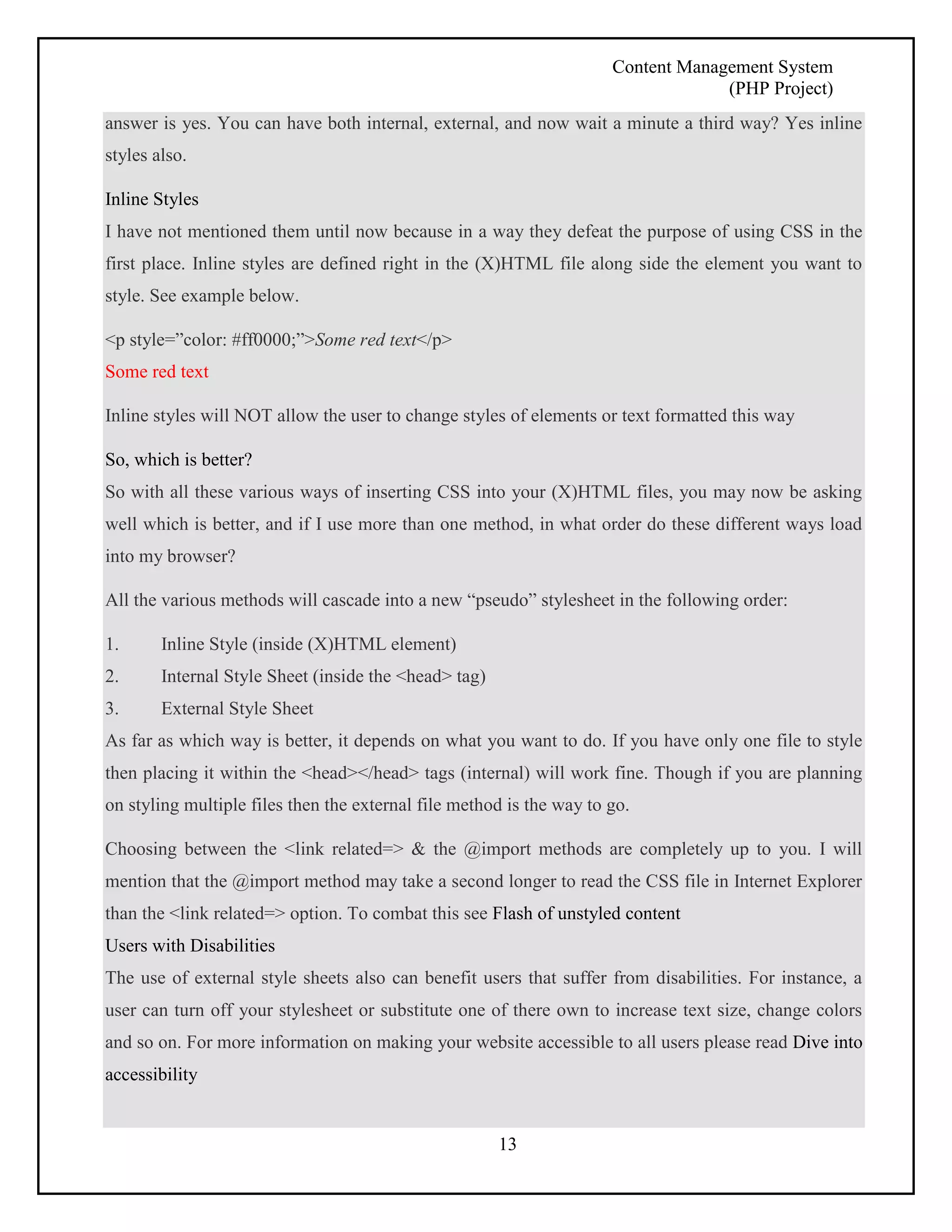 Content Management System 
(PHP Project) 
answer is yes. You can have both internal, external, and now wait a minute a third way? Yes inline 
styles also. 
Inline Styles 
I have not mentioned them until now because in a way they defeat the purpose of using CSS in the 
first place. Inline styles are defined right in the (X)HTML file along side the element you want to 
style. See example below. 
13 
<p style=”color: #ff0000;”>Some red text</p> 
Some red text 
Inline styles will NOT allow the user to change styles of elements or text formatted this way 
So, which is better? 
So with all these various ways of inserting CSS into your (X)HTML files, you may now be asking 
well which is better, and if I use more than one method, in what order do these different ways load 
into my browser? 
All the various methods will cascade into a new “pseudo” stylesheet in the following order: 
1. Inline Style (inside (X)HTML element) 
2. Internal Style Sheet (inside the <head> tag) 
3. External Style Sheet 
As far as which way is better, it depends on what you want to do. If you have only one file to style 
then placing it within the <head></head> tags (internal) will work fine. Though if you are planning 
on styling multiple files then the external file method is the way to go. 
Choosing between the <link related=> & the @import methods are completely up to you. I will 
mention that the @import method may take a second longer to read the CSS file in Internet Explorer 
than the <link related=> option. To combat this see Flash of unstyled content 
Users with Disabilities 
The use of external style sheets also can benefit users that suffer from disabilities. For instance, a 
user can turn off your stylesheet or substitute one of there own to increase text size, change colors 
and so on. For more information on making your website accessible to all users please read Dive into 
accessibility 
 