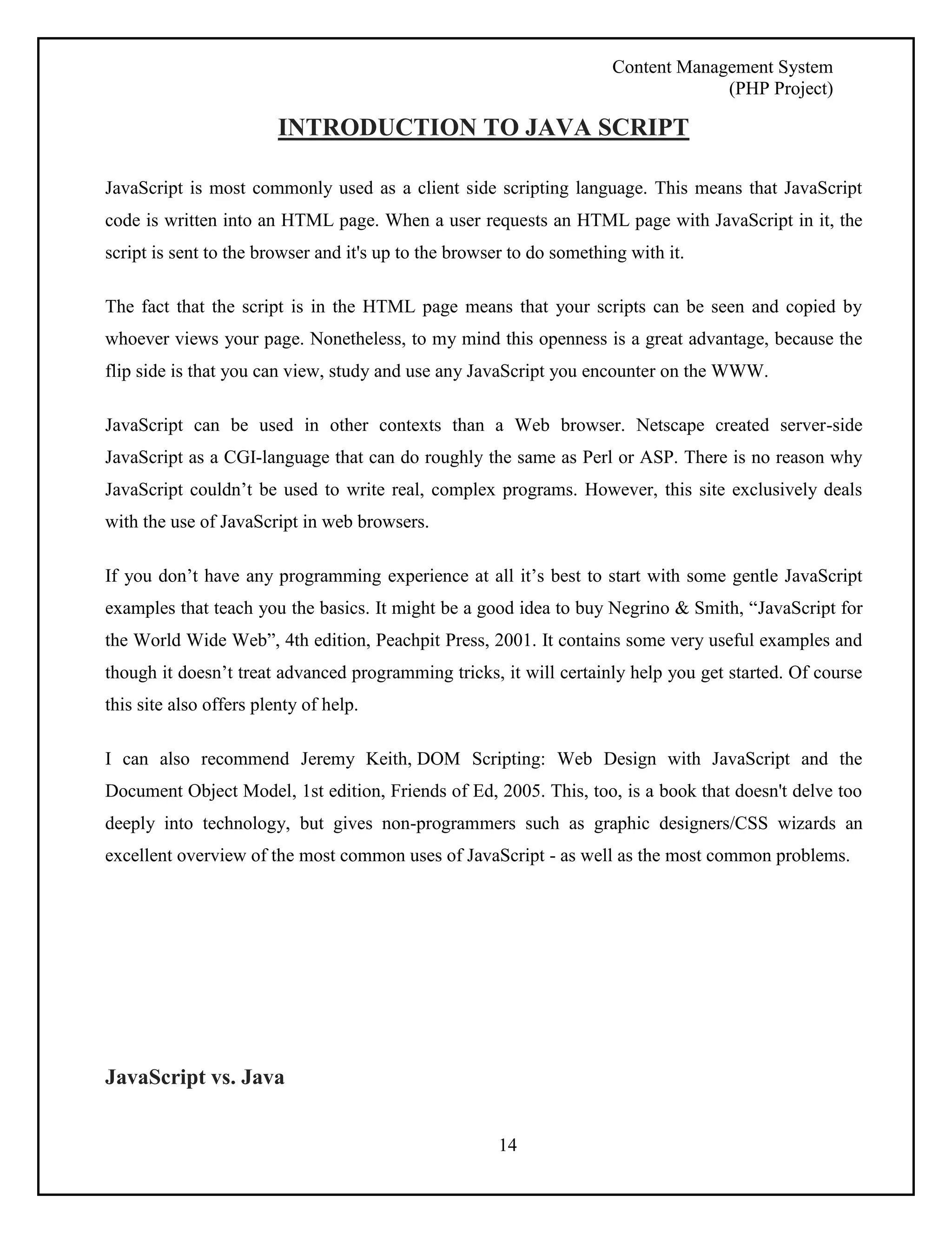 Content Management System 
(PHP Project) 
INTRODUCTION TO JAVA SCRIPT 
JavaScript is most commonly used as a client side scripting language. This means that JavaScript 
code is written into an HTML page. When a user requests an HTML page with JavaScript in it, the 
script is sent to the browser and it's up to the browser to do something with it. 
The fact that the script is in the HTML page means that your scripts can be seen and copied by 
whoever views your page. Nonetheless, to my mind this openness is a great advantage, because the 
flip side is that you can view, study and use any JavaScript you encounter on the WWW. 
JavaScript can be used in other contexts than a Web browser. Netscape created server-side 
JavaScript as a CGI-language that can do roughly the same as Perl or ASP. There is no reason why 
JavaScript couldn’t be used to write real, complex programs. However, this site exclusively deals 
with the use of JavaScript in web browsers. 
If you don’t have any programming experience at all it’s best to start with some gentle JavaScript 
examples that teach you the basics. It might be a good idea to buy Negrino & Smith, “JavaScript for 
the World Wide Web”, 4th edition, Peachpit Press, 2001. It contains some very useful examples and 
though it doesn’t treat advanced programming tricks, it will certainly help you get started. Of course 
this site also offers plenty of help. 
I can also recommend Jeremy Keith, DOM Scripting: Web Design with JavaScript and the 
Document Object Model, 1st edition, Friends of Ed, 2005. This, too, is a book that doesn't delve too 
deeply into technology, but gives non-programmers such as graphic designers/CSS wizards an 
excellent overview of the most common uses of JavaScript - as well as the most common problems. 
14 
JavaScript vs. Java 
 