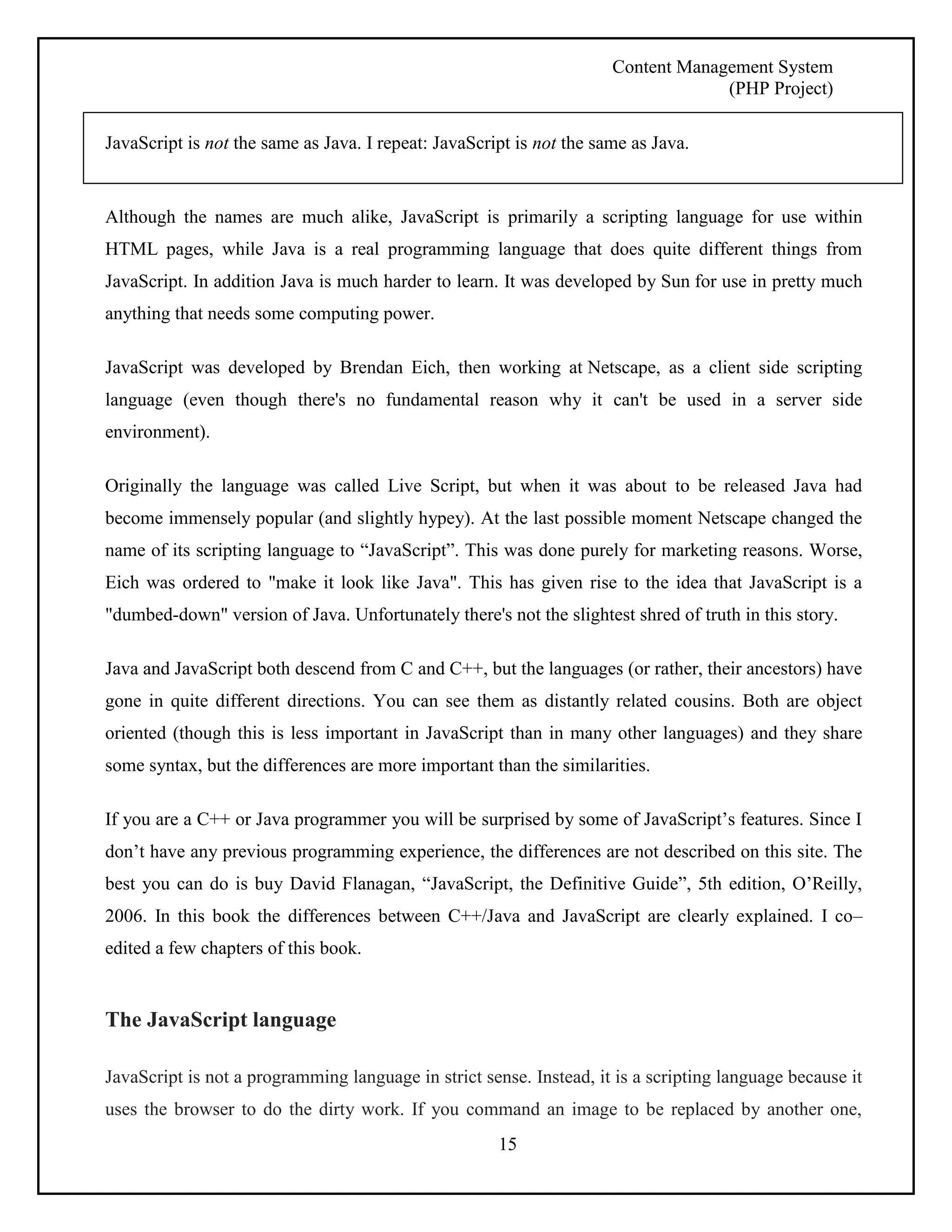 Content Management System 
(PHP Project) 
JavaScript is not the same as Java. I repeat: JavaScript is not the same as Java. 
Although the names are much alike, JavaScript is primarily a scripting language for use within 
HTML pages, while Java is a real programming language that does quite different things from 
JavaScript. In addition Java is much harder to learn. It was developed by Sun for use in pretty much 
anything that needs some computing power. 
JavaScript was developed by Brendan Eich, then working at Netscape, as a client side scripting 
language (even though there's no fundamental reason why it can't be used in a server side 
environment). 
Originally the language was called Live Script, but when it was about to be released Java had 
become immensely popular (and slightly hypey). At the last possible moment Netscape changed the 
name of its scripting language to “JavaScript”. This was done purely for marketing reasons. Worse, 
Eich was ordered to "make it look like Java". This has given rise to the idea that JavaScript is a 
"dumbed-down" version of Java. Unfortunately there's not the slightest shred of truth in this story. 
Java and JavaScript both descend from C and C++, but the languages (or rather, their ancestors) have 
gone in quite different directions. You can see them as distantly related cousins. Both are object 
oriented (though this is less important in JavaScript than in many other languages) and they share 
some syntax, but the differences are more important than the similarities. 
If you are a C++ or Java programmer you will be surprised by some of JavaScript’s features. Since I 
don’t have any previous programming experience, the differences are not described on this site. The 
best you can do is buy David Flanagan, “JavaScript, the Definitive Guide”, 5th edition, O’Reilly, 
2006. In this book the differences between C++/Java and JavaScript are clearly explained. I co– 
edited a few chapters of this book. 
15 
The JavaScript language 
JavaScript is not a programming language in strict sense. Instead, it is a scripting language because it 
uses the browser to do the dirty work. If you command an image to be replaced by another one, 
 