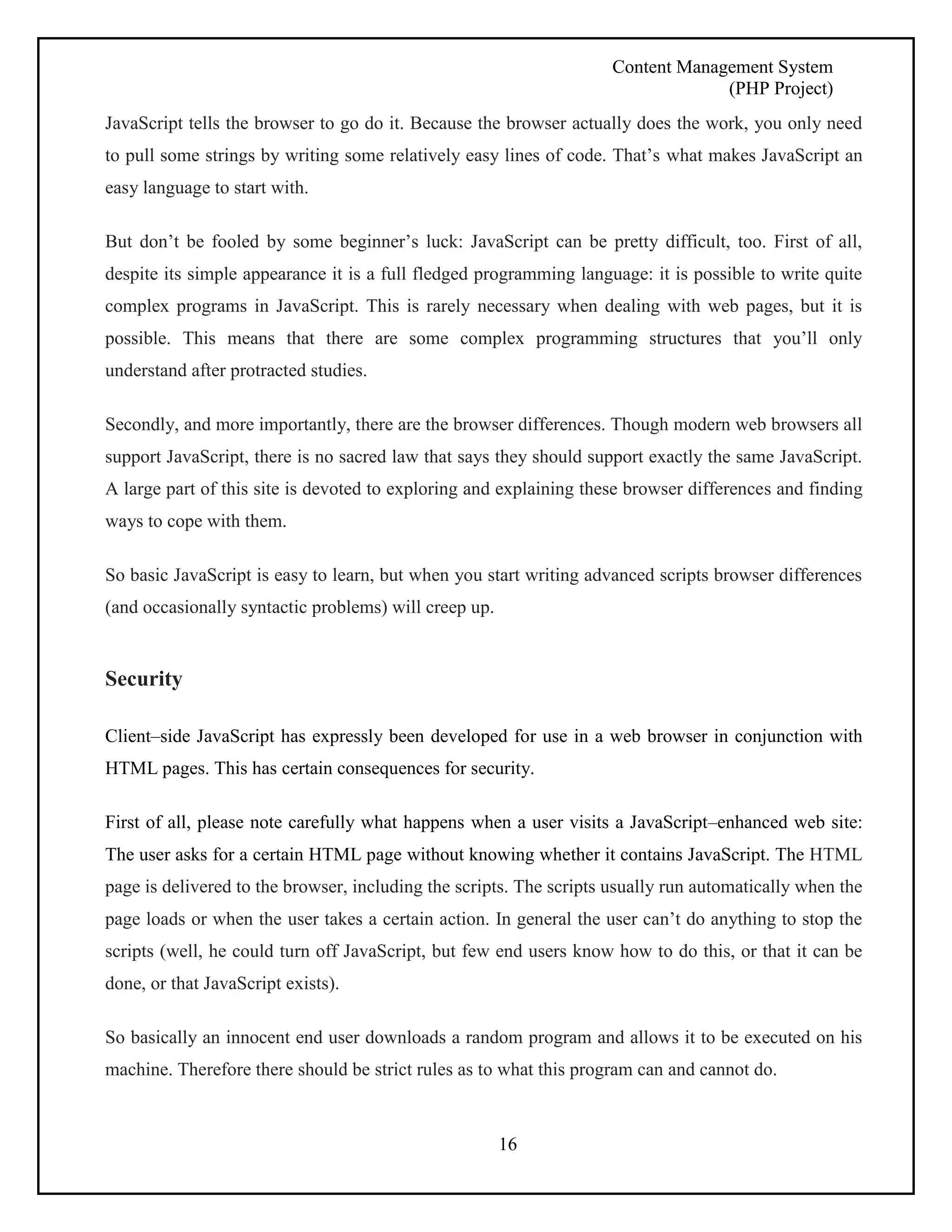 Content Management System 
(PHP Project) 
JavaScript tells the browser to go do it. Because the browser actually does the work, you only need 
to pull some strings by writing some relatively easy lines of code. That’s what makes JavaScript an 
easy language to start with. 
But don’t be fooled by some beginner’s luck: JavaScript can be pretty difficult, too. First of all, 
despite its simple appearance it is a full fledged programming language: it is possible to write quite 
complex programs in JavaScript. This is rarely necessary when dealing with web pages, but it is 
possible. This means that there are some complex programming structures that you’ll only 
understand after protracted studies. 
Secondly, and more importantly, there are the browser differences. Though modern web browsers all 
support JavaScript, there is no sacred law that says they should support exactly the same JavaScript. 
A large part of this site is devoted to exploring and explaining these browser differences and finding 
ways to cope with them. 
So basic JavaScript is easy to learn, but when you start writing advanced scripts browser differences 
(and occasionally syntactic problems) will creep up. 
16 
Security 
Client–side JavaScript has expressly been developed for use in a web browser in conjunction with 
HTML pages. This has certain consequences for security. 
First of all, please note carefully what happens when a user visits a JavaScript–enhanced web site: 
The user asks for a certain HTML page without knowing whether it contains JavaScript. The HTML 
page is delivered to the browser, including the scripts. The scripts usually run automatically when the 
page loads or when the user takes a certain action. In general the user can’t do anything to stop the 
scripts (well, he could turn off JavaScript, but few end users know how to do this, or that it can be 
done, or that JavaScript exists). 
So basically an innocent end user downloads a random program and allows it to be executed on his 
machine. Therefore there should be strict rules as to what this program can and cannot do. 
 