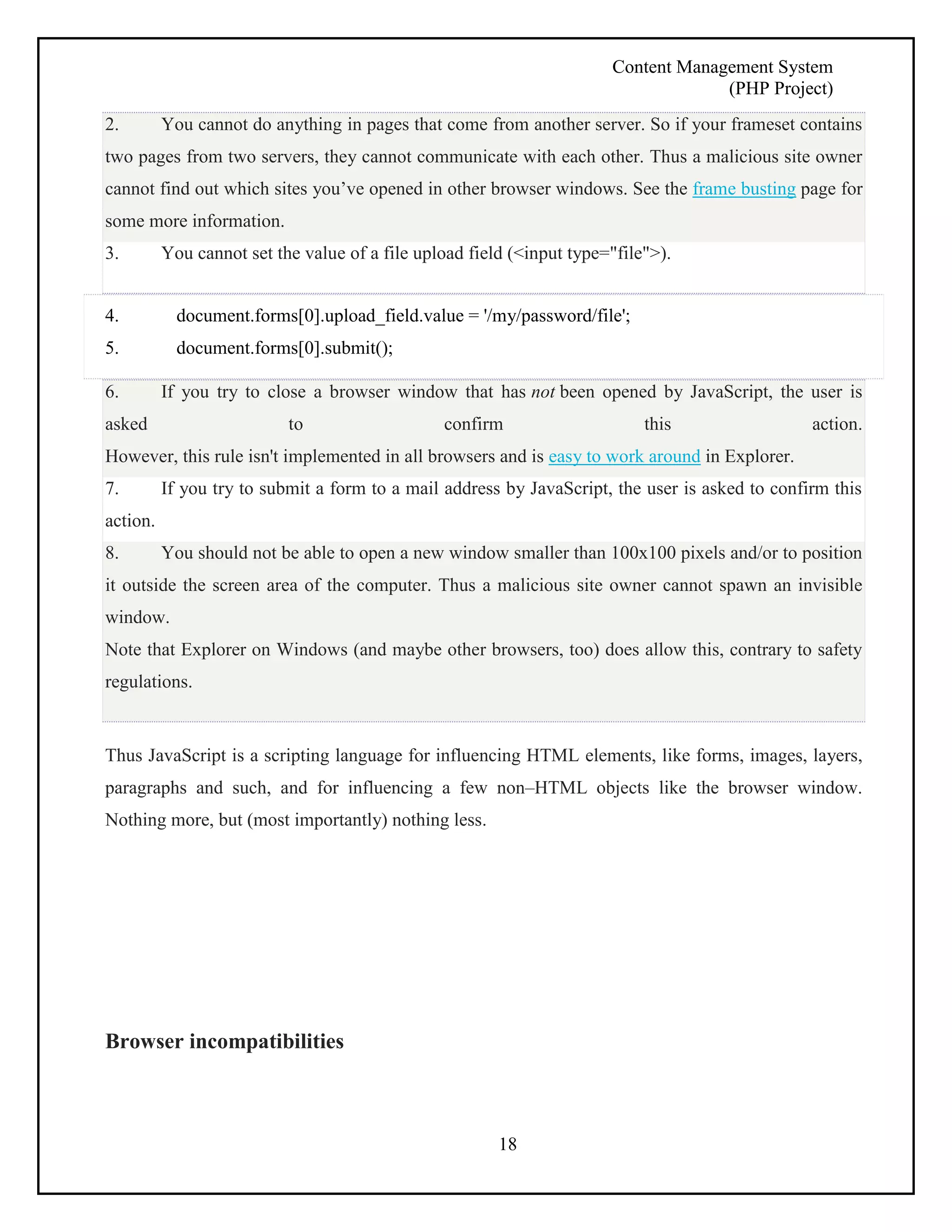 Content Management System 
(PHP Project) 
2. You cannot do anything in pages that come from another server. So if your frameset contains 
two pages from two servers, they cannot communicate with each other. Thus a malicious site owner 
cannot find out which sites you’ve opened in other browser windows. See the frame busting page for 
some more information. 
3. You cannot set the value of a file upload field (<input type="file">). 
4. document.forms[0].upload_field.value = '/my/password/file'; 
5. document.forms[0].submit(); 
6. If you try to close a browser window that has not been opened by JavaScript, the user is 
asked to confirm this action. 
However, this rule isn't implemented in all browsers and is easy to work around in Explorer. 
7. If you try to submit a form to a mail address by JavaScript, the user is asked to confirm this 
action. 
8. You should not be able to open a new window smaller than 100x100 pixels and/or to position 
it outside the screen area of the computer. Thus a malicious site owner cannot spawn an invisible 
window. 
Note that Explorer on Windows (and maybe other browsers, too) does allow this, contrary to safety 
regulations. 
Thus JavaScript is a scripting language for influencing HTML elements, like forms, images, layers, 
paragraphs and such, and for influencing a few non–HTML objects like the browser window. 
Nothing more, but (most importantly) nothing less. 
18 
Browser incompatibilities 
 