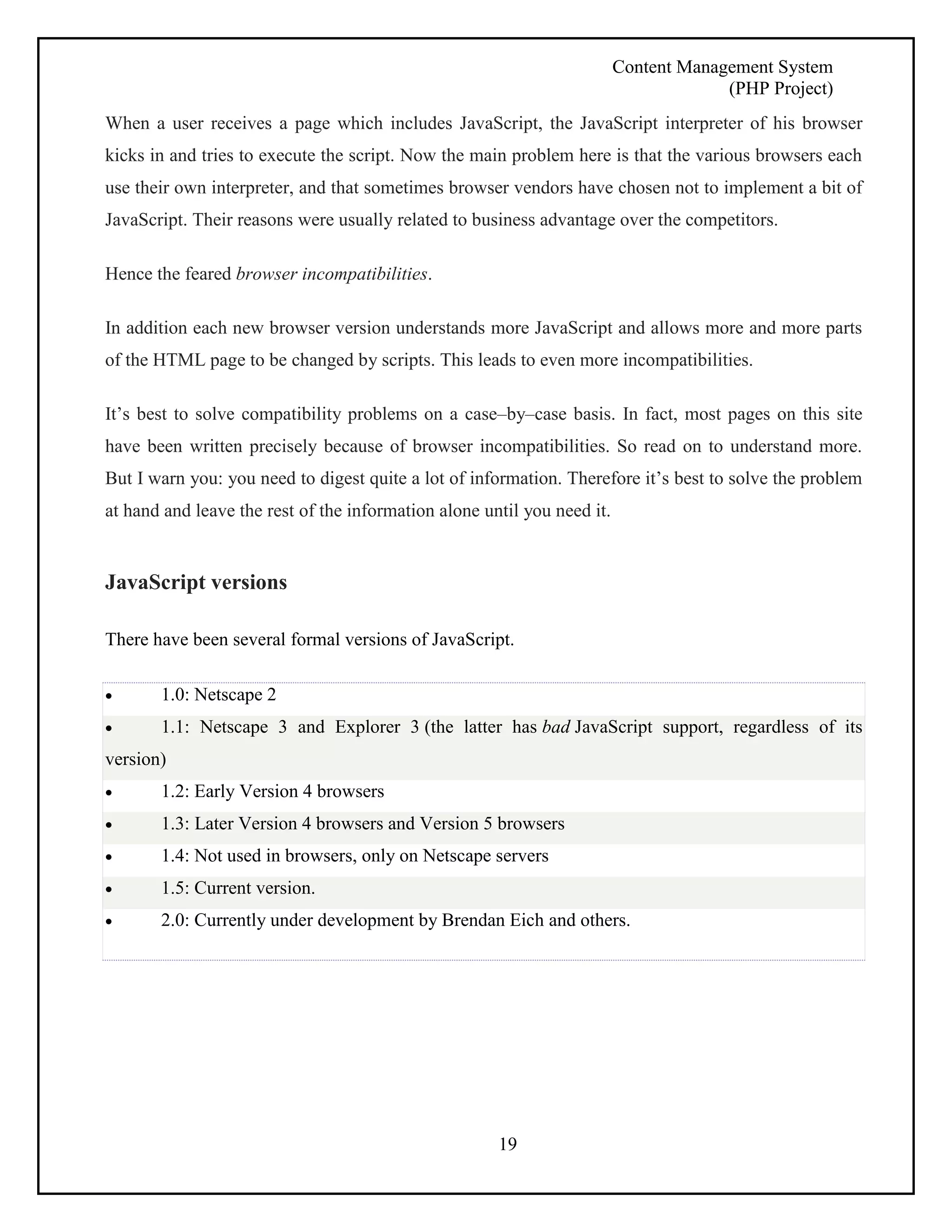 Content Management System 
(PHP Project) 
When a user receives a page which includes JavaScript, the JavaScript interpreter of his browser 
kicks in and tries to execute the script. Now the main problem here is that the various browsers each 
use their own interpreter, and that sometimes browser vendors have chosen not to implement a bit of 
JavaScript. Their reasons were usually related to business advantage over the competitors. 
19 
Hence the feared browser incompatibilities. 
In addition each new browser version understands more JavaScript and allows more and more parts 
of the HTML page to be changed by scripts. This leads to even more incompatibilities. 
It’s best to solve compatibility problems on a case–by–case basis. In fact, most pages on this site 
have been written precisely because of browser incompatibilities. So read on to understand more. 
But I warn you: you need to digest quite a lot of information. Therefore it’s best to solve the problem 
at hand and leave the rest of the information alone until you need it. 
JavaScript versions 
There have been several formal versions of JavaScript. 
 1.0: Netscape 2 
 1.1: Netscape 3 and Explorer 3 (the latter has bad JavaScript support, regardless of its 
version) 
 1.2: Early Version 4 browsers 
 1.3: Later Version 4 browsers and Version 5 browsers 
 1.4: Not used in browsers, only on Netscape servers 
 1.5: Current version. 
 2.0: Currently under development by Brendan Eich and others. 
 