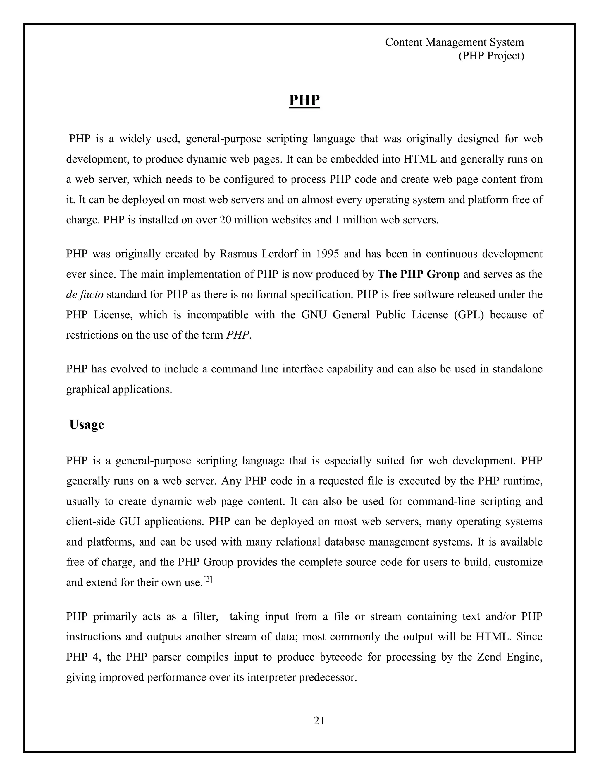 Content Management System 
(PHP Project) 
PHP 
PHP is a widely used, general-purpose scripting language that was originally designed for web 
development, to produce dynamic web pages. It can be embedded into HTML and generally runs on 
a web server, which needs to be configured to process PHP code and create web page content from 
it. It can be deployed on most web servers and on almost every operating system and platform free of 
charge. PHP is installed on over 20 million websites and 1 million web servers. 
PHP was originally created by Rasmus Lerdorf in 1995 and has been in continuous development 
ever since. The main implementation of PHP is now produced by The PHP Group and serves as the 
de facto standard for PHP as there is no formal specification. PHP is free software released under the 
PHP License, which is incompatible with the GNU General Public License (GPL) because of 
restrictions on the use of the term PHP. 
PHP has evolved to include a command line interface capability and can also be used in standalone 
graphical applications. 
21 
Usage 
PHP is a general-purpose scripting language that is especially suited for web development. PHP 
generally runs on a web server. Any PHP code in a requested file is executed by the PHP runtime, 
usually to create dynamic web page content. It can also be used for command-line scripting and 
client-side GUI applications. PHP can be deployed on most web servers, many operating systems 
and platforms, and can be used with many relational database management systems. It is available 
free of charge, and the PHP Group provides the complete source code for users to build, customize 
and extend for their own use.[2] 
PHP primarily acts as a filter, taking input from a file or stream containing text and/or PHP 
instructions and outputs another stream of data; most commonly the output will be HTML. Since 
PHP 4, the PHP parser compiles input to produce bytecode for processing by the Zend Engine, 
giving improved performance over its interpreter predecessor. 
 