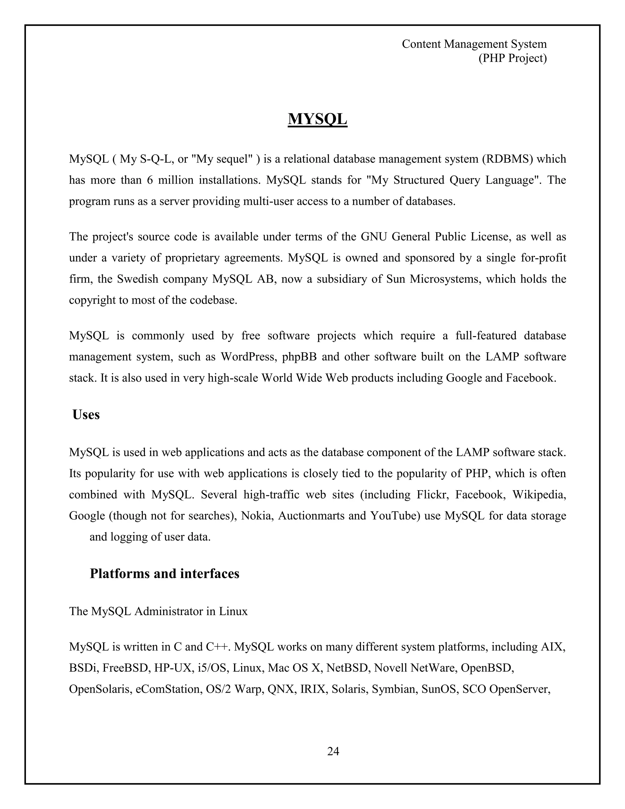 Content Management System 
(PHP Project) 
MYSQL 
MySQL ( My S-Q-L, or "My sequel" ) is a relational database management system (RDBMS) which 
has more than 6 million installations. MySQL stands for "My Structured Query Language". The 
program runs as a server providing multi-user access to a number of databases. 
The project's source code is available under terms of the GNU General Public License, as well as 
under a variety of proprietary agreements. MySQL is owned and sponsored by a single for-profit 
firm, the Swedish company MySQL AB, now a subsidiary of Sun Microsystems, which holds the 
copyright to most of the codebase. 
MySQL is commonly used by free software projects which require a full-featured database 
management system, such as WordPress, phpBB and other software built on the LAMP software 
stack. It is also used in very high-scale World Wide Web products including Google and Facebook. 
24 
Uses 
MySQL is used in web applications and acts as the database component of the LAMP software stack. 
Its popularity for use with web applications is closely tied to the popularity of PHP, which is often 
combined with MySQL. Several high-traffic web sites (including Flickr, Facebook, Wikipedia, 
Google (though not for searches), Nokia, Auctionmarts and YouTube) use MySQL for data storage 
and logging of user data. 
Platforms and interfaces 
The MySQL Administrator in Linux 
MySQL is written in C and C++. MySQL works on many different system platforms, including AIX, 
BSDi, FreeBSD, HP-UX, i5/OS, Linux, Mac OS X, NetBSD, Novell NetWare, OpenBSD, 
OpenSolaris, eComStation, OS/2 Warp, QNX, IRIX, Solaris, Symbian, SunOS, SCO OpenServer, 
 