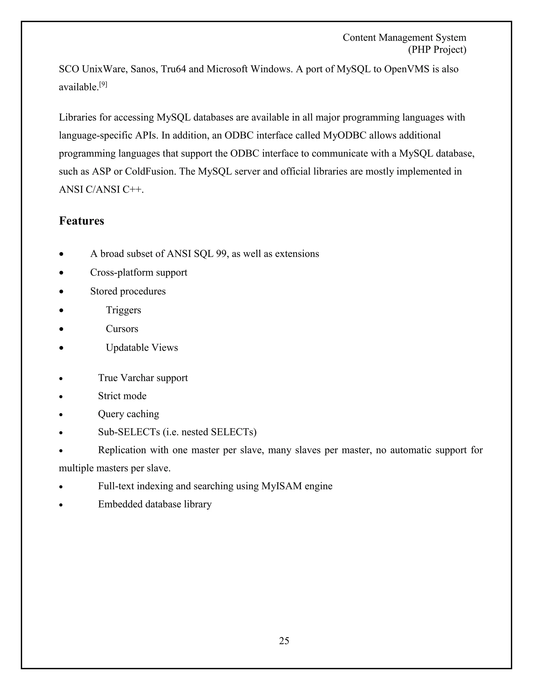 Content Management System 
(PHP Project) 
SCO UnixWare, Sanos, Tru64 and Microsoft Windows. A port of MySQL to OpenVMS is also 
available.[9] 
Libraries for accessing MySQL databases are available in all major programming languages with 
language-specific APIs. In addition, an ODBC interface called MyODBC allows additional 
programming languages that support the ODBC interface to communicate with a MySQL database, 
such as ASP or ColdFusion. The MySQL server and official libraries are mostly implemented in 
ANSI C/ANSI C++. 
25 
Features 
 A broad subset of ANSI SQL 99, as well as extensions 
 Cross-platform support 
 Stored procedures 
 Triggers 
 Cursors 
 Updatable Views 
 True Varchar support 
 Strict mode 
 Query caching 
 Sub-SELECTs (i.e. nested SELECTs) 
 Replication with one master per slave, many slaves per master, no automatic support for 
multiple masters per slave. 
 Full-text indexing and searching using MyISAM engine 
 Embedded database library 
 