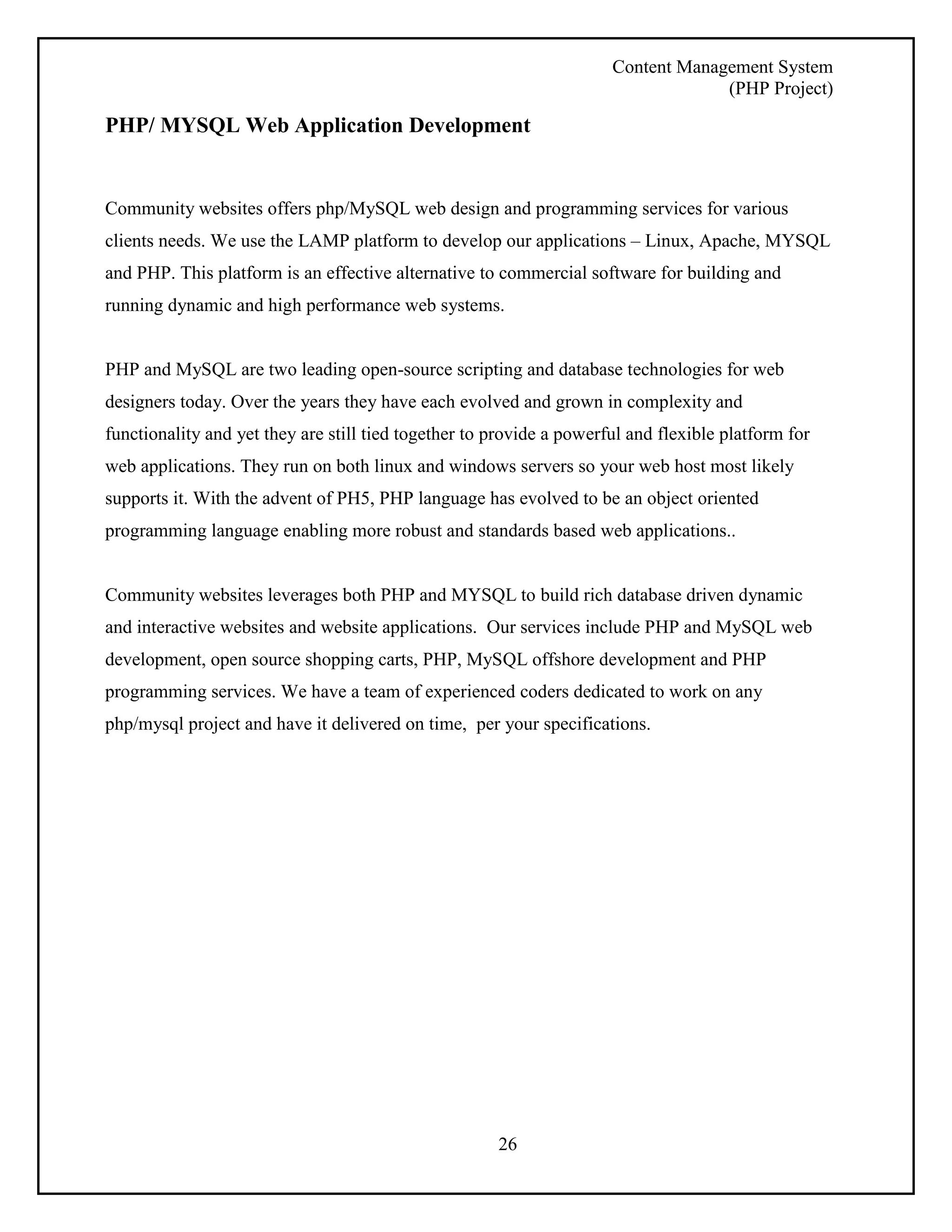 Content Management System 
(PHP Project) 
PHP/ MYSQL Web Application Development 
Community websites offers php/MySQL web design and programming services for various 
clients needs. We use the LAMP platform to develop our applications – Linux, Apache, MYSQL 
and PHP. This platform is an effective alternative to commercial software for building and 
running dynamic and high performance web systems. 
PHP and MySQL are two leading open-source scripting and database technologies for web 
designers today. Over the years they have each evolved and grown in complexity and 
functionality and yet they are still tied together to provide a powerful and flexible platform for 
web applications. They run on both linux and windows servers so your web host most likely 
supports it. With the advent of PH5, PHP language has evolved to be an object oriented 
programming language enabling more robust and standards based web applications.. 
Community websites leverages both PHP and MYSQL to build rich database driven dynamic 
and interactive websites and website applications. Our services include PHP and MySQL web 
development, open source shopping carts, PHP, MySQL offshore development and PHP 
programming services. We have a team of experienced coders dedicated to work on any 
php/mysql project and have it delivered on time, per your specifications. 
26 
 