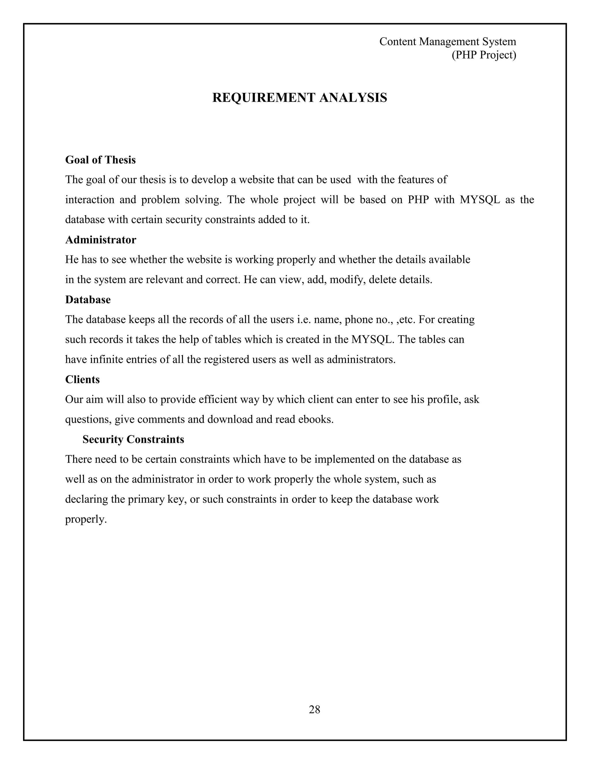 Content Management System 
(PHP Project) 
REQUIREMENT ANALYSIS 
Goal of Thesis 
The goal of our thesis is to develop a website that can be used with the features of 
interaction and problem solving. The whole project will be based on PHP with MYSQL as the 
database with certain security constraints added to it. 
Administrator 
He has to see whether the website is working properly and whether the details available 
in the system are relevant and correct. He can view, add, modify, delete details. 
Database 
The database keeps all the records of all the users i.e. name, phone no., ,etc. For creating 
such records it takes the help of tables which is created in the MYSQL. The tables can 
have infinite entries of all the registered users as well as administrators. 
Clients 
Our aim will also to provide efficient way by which client can enter to see his profile, ask 
questions, give comments and download and read ebooks. 
28 
Security Constraints 
There need to be certain constraints which have to be implemented on the database as 
well as on the administrator in order to work properly the whole system, such as 
declaring the primary key, or such constraints in order to keep the database work 
properly. 
 