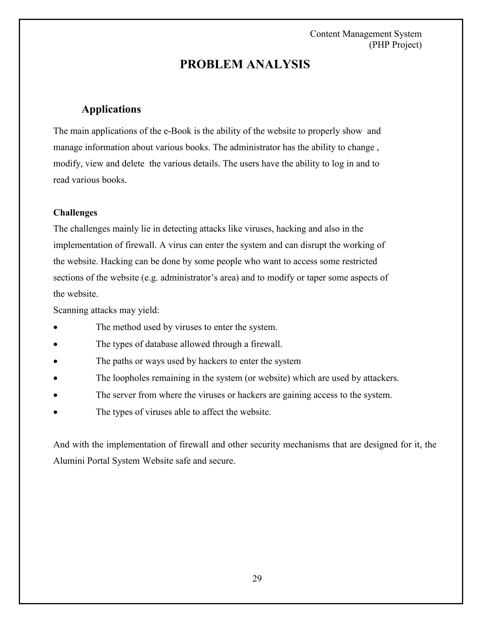 Content Management System 
(PHP Project) 
PROBLEM ANALYSIS 
29 
Applications 
The main applications of the e-Book is the ability of the website to properly show and 
manage information about various books. The administrator has the ability to change , 
modify, view and delete the various details. The users have the ability to log in and to 
read various books. 
Challenges 
The challenges mainly lie in detecting attacks like viruses, hacking and also in the 
implementation of firewall. A virus can enter the system and can disrupt the working of 
the website. Hacking can be done by some people who want to access some restricted 
sections of the website (e.g. administrator’s area) and to modify or taper some aspects of 
the website. 
Scanning attacks may yield: 
 The method used by viruses to enter the system. 
 The types of database allowed through a firewall. 
 The paths or ways used by hackers to enter the system 
 The loopholes remaining in the system (or website) which are used by attackers. 
 The server from where the viruses or hackers are gaining access to the system. 
 The types of viruses able to affect the website. 
And with the implementation of firewall and other security mechanisms that are designed for it, the 
Alumini Portal System Website safe and secure. 
 
