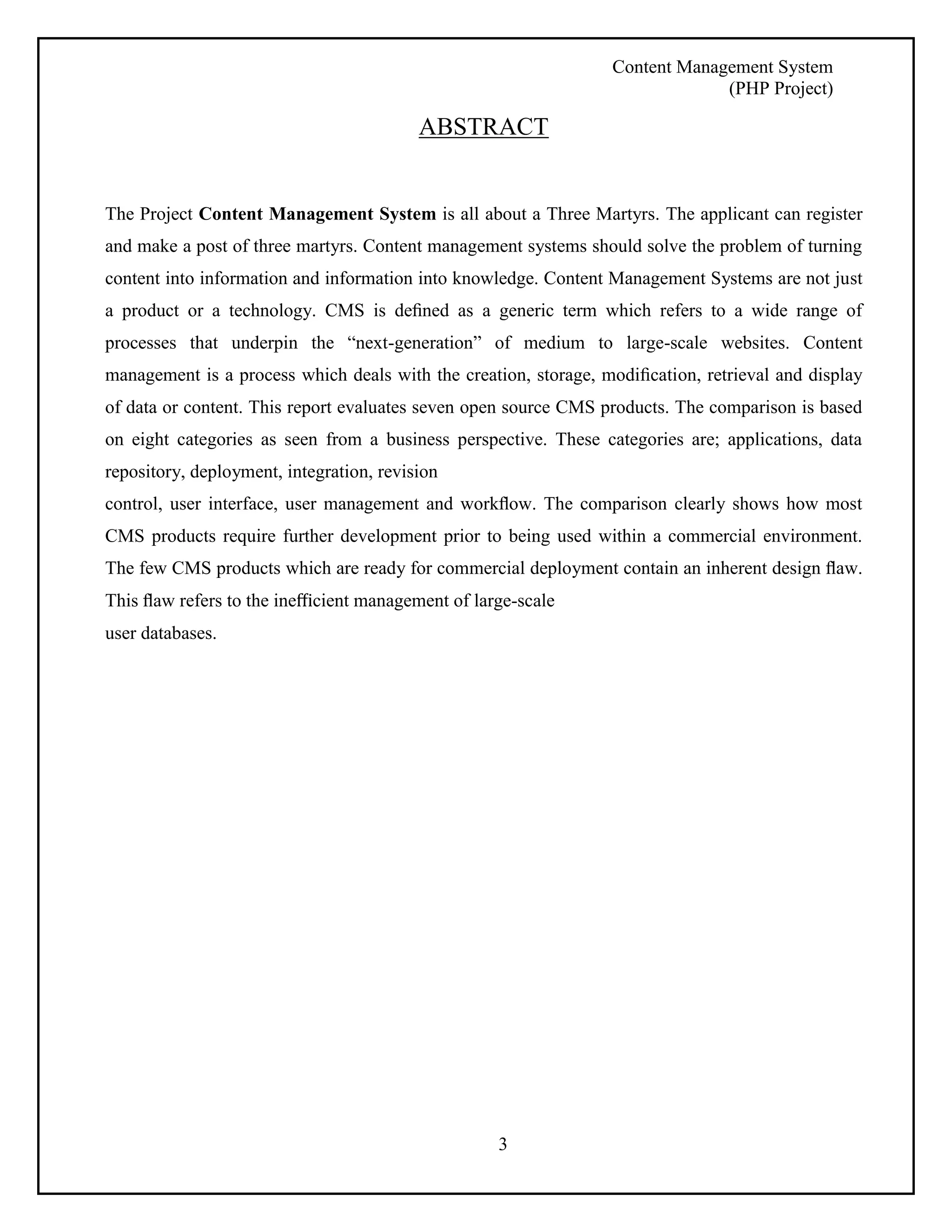 Content Management System 
(PHP Project) 
ABSTRACT 
The Project Content Management System is all about a Three Martyrs. The applicant can register 
and make a post of three martyrs. Content management systems should solve the problem of turning 
content into information and information into knowledge. Content Management Systems are not just 
a product or a technology. CMS is defined as a generic term which refers to a wide range of 
processes that underpin the “next-generation” of medium to large-scale websites. Content 
management is a process which deals with the creation, storage, modification, retrieval and display 
of data or content. This report evaluates seven open source CMS products. The comparison is based 
on eight categories as seen from a business perspective. These categories are; applications, data 
repository, deployment, integration, revision 
control, user interface, user management and workflow. The comparison clearly shows how most 
CMS products require further development prior to being used within a commercial environment. 
The few CMS products which are ready for commercial deployment contain an inherent design flaw. 
This flaw refers to the inefficient management of large-scale 
user databases. 
3 
 