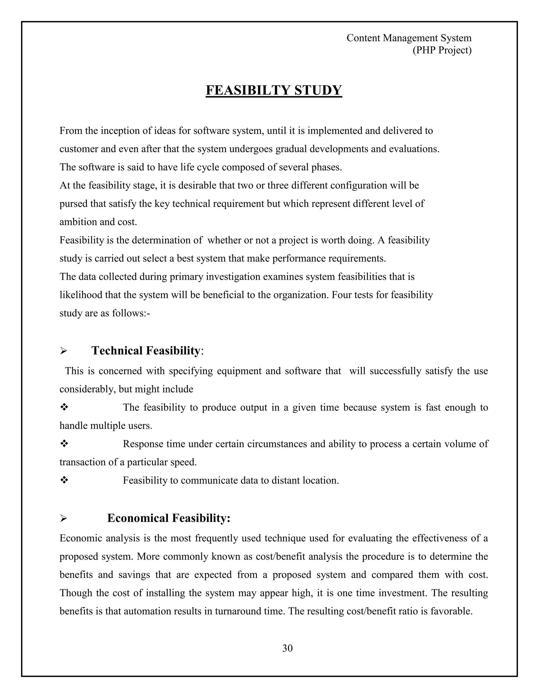 Content Management System 
(PHP Project) 
FEASIBILTY STUDY 
From the inception of ideas for software system, until it is implemented and delivered to 
customer and even after that the system undergoes gradual developments and evaluations. 
The software is said to have life cycle composed of several phases. 
At the feasibility stage, it is desirable that two or three different configuration will be 
pursed that satisfy the key technical requirement but which represent different level of 
ambition and cost. 
Feasibility is the determination of whether or not a project is worth doing. A feasibility 
study is carried out select a best system that make performance requirements. 
The data collected during primary investigation examines system feasibilities that is 
likelihood that the system will be beneficial to the organization. Four tests for feasibility 
study are as follows:- 
30 
 Technical Feasibility: 
This is concerned with specifying equipment and software that will successfully satisfy the use 
considerably, but might include 
 The feasibility to produce output in a given time because system is fast enough to 
handle multiple users. 
 Response time under certain circumstances and ability to process a certain volume of 
transaction of a particular speed. 
 Feasibility to communicate data to distant location. 
 Economical Feasibility: 
Economic analysis is the most frequently used technique used for evaluating the effectiveness of a 
proposed system. More commonly known as cost/benefit analysis the procedure is to determine the 
benefits and savings that are expected from a proposed system and compared them with cost. 
Though the cost of installing the system may appear high, it is one time investment. The resulting 
benefits is that automation results in turnaround time. The resulting cost/benefit ratio is favorable. 
 