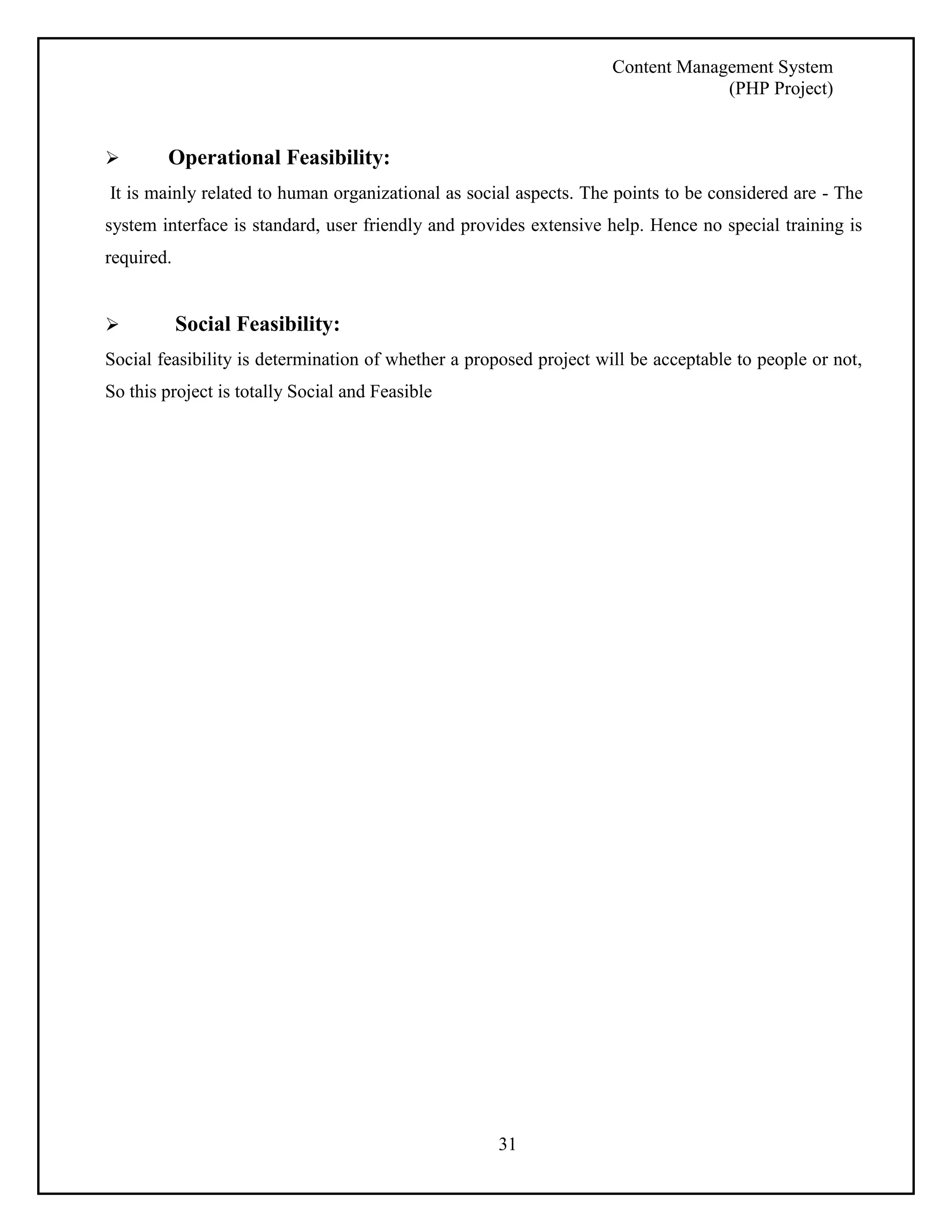 Content Management System 
(PHP Project) 
 Operational Feasibility: 
It is mainly related to human organizational as social aspects. The points to be considered are - The 
system interface is standard, user friendly and provides extensive help. Hence no special training is 
required. 
 Social Feasibility: 
Social feasibility is determination of whether a proposed project will be acceptable to people or not, 
So this project is totally Social and Feasible 
31 
 