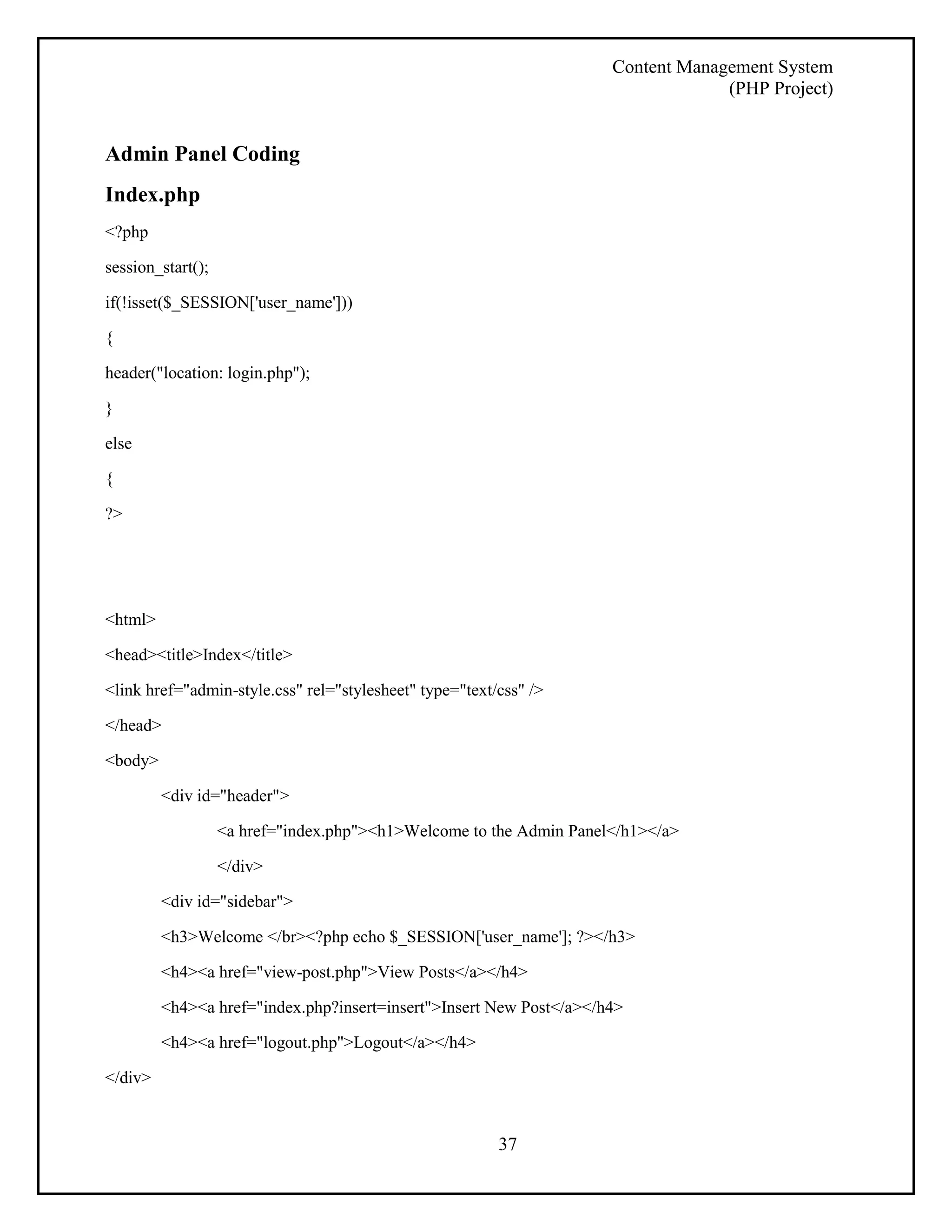 Content Management System 
(PHP Project) 
37 
Admin Panel Coding 
Index.php 
<?php 
session_start(); 
if(!isset($_SESSION['user_name'])) 
{ 
header("location: login.php"); 
} 
else 
{ 
?> 
<html> 
<head><title>Index</title> 
<link href="admin-style.css" rel="stylesheet" type="text/css" /> 
</head> 
<body> 
<div id="header"> 
<a href="index.php"><h1>Welcome to the Admin Panel</h1></a> 
</div> 
<div id="sidebar"> 
<h3>Welcome </br><?php echo $_SESSION['user_name']; ?></h3> 
<h4><a href="view-post.php">View Posts</a></h4> 
<h4><a href="index.php?insert=insert">Insert New Post</a></h4> 
<h4><a href="logout.php">Logout</a></h4> 
</div> 
 