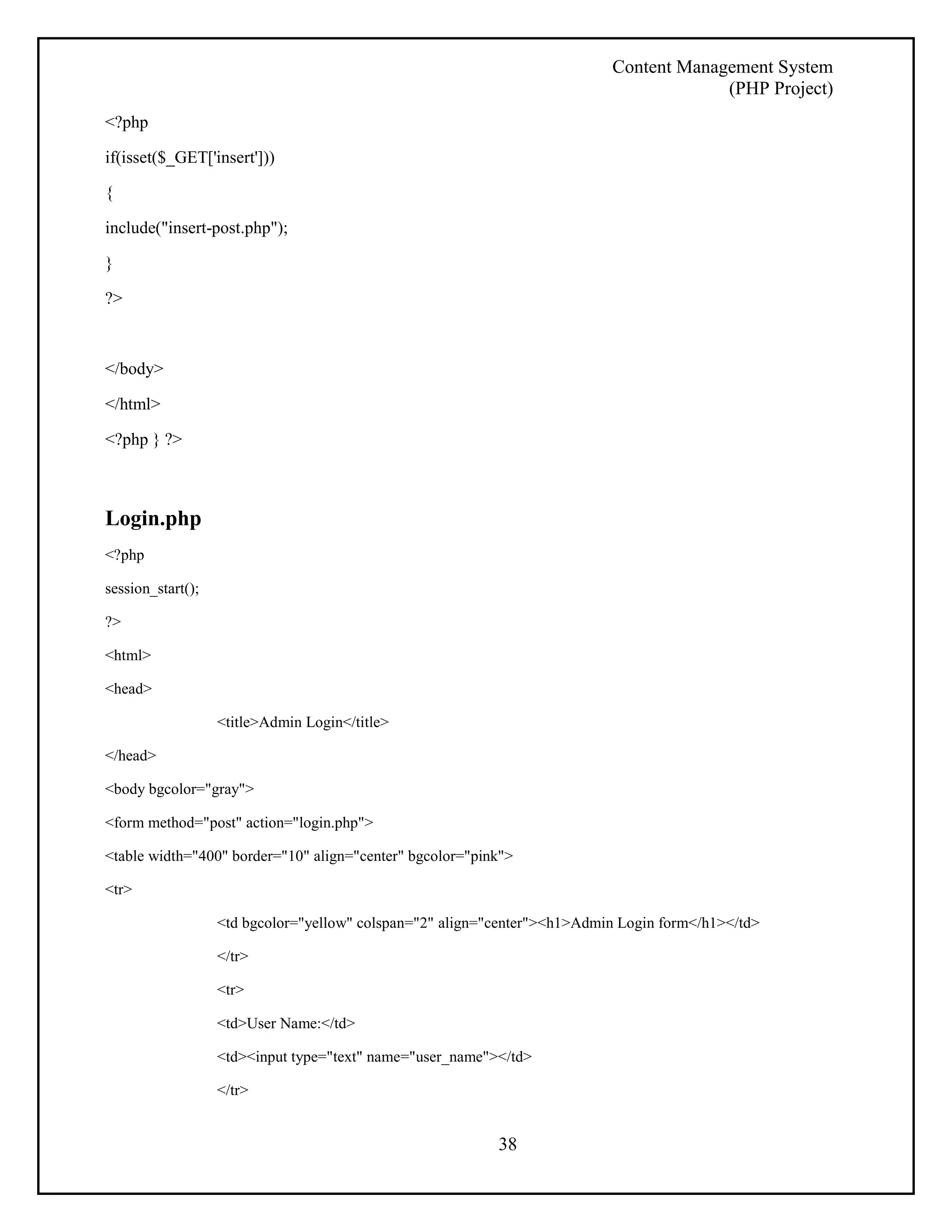 Content Management System 
(PHP Project) 
38 
<?php 
if(isset($_GET['insert'])) 
{ 
include("insert-post.php"); 
} 
?> 
</body> 
</html> 
<?php } ?> 
Login.php 
<?php 
session_start(); 
?> 
<html> 
<head> 
<title>Admin Login</title> 
</head> 
<body bgcolor="gray"> 
<form method="post" action="login.php"> 
<table width="400" border="10" align="center" bgcolor="pink"> 
<tr> 
<td bgcolor="yellow" colspan="2" align="center"><h1>Admin Login form</h1></td> 
</tr> 
<tr> 
<td>User Name:</td> 
<td><input type="text" name="user_name"></td> 
</tr> 
 