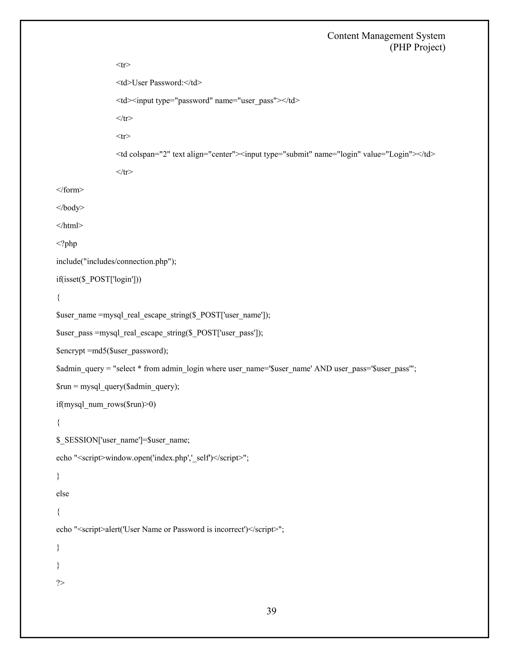 Content Management System 
(PHP Project) 
39 
<tr> 
<td>User Password:</td> 
<td><input type="password" name="user_pass"></td> 
</tr> 
<tr> 
<td colspan="2" text align="center"><input type="submit" name="login" value="Login"></td> 
</tr> 
</form> 
</body> 
</html> 
<?php 
include("includes/connection.php"); 
if(isset($_POST['login'])) 
{ 
$user_name =mysql_real_escape_string($_POST['user_name']); 
$user_pass =mysql_real_escape_string($_POST['user_pass']); 
$encrypt =md5($user_password); 
$admin_query = "select * from admin_login where user_name='$user_name' AND user_pass='$user_pass'"; 
$run = mysql_query($admin_query); 
if(mysql_num_rows($run)>0) 
{ 
$_SESSION['user_name']=$user_name; 
echo "<script>window.open('index.php','_self')</script>"; 
} 
else 
{ 
echo "<script>alert('User Name or Password is incorrect')</script>"; 
} 
} 
?> 
 