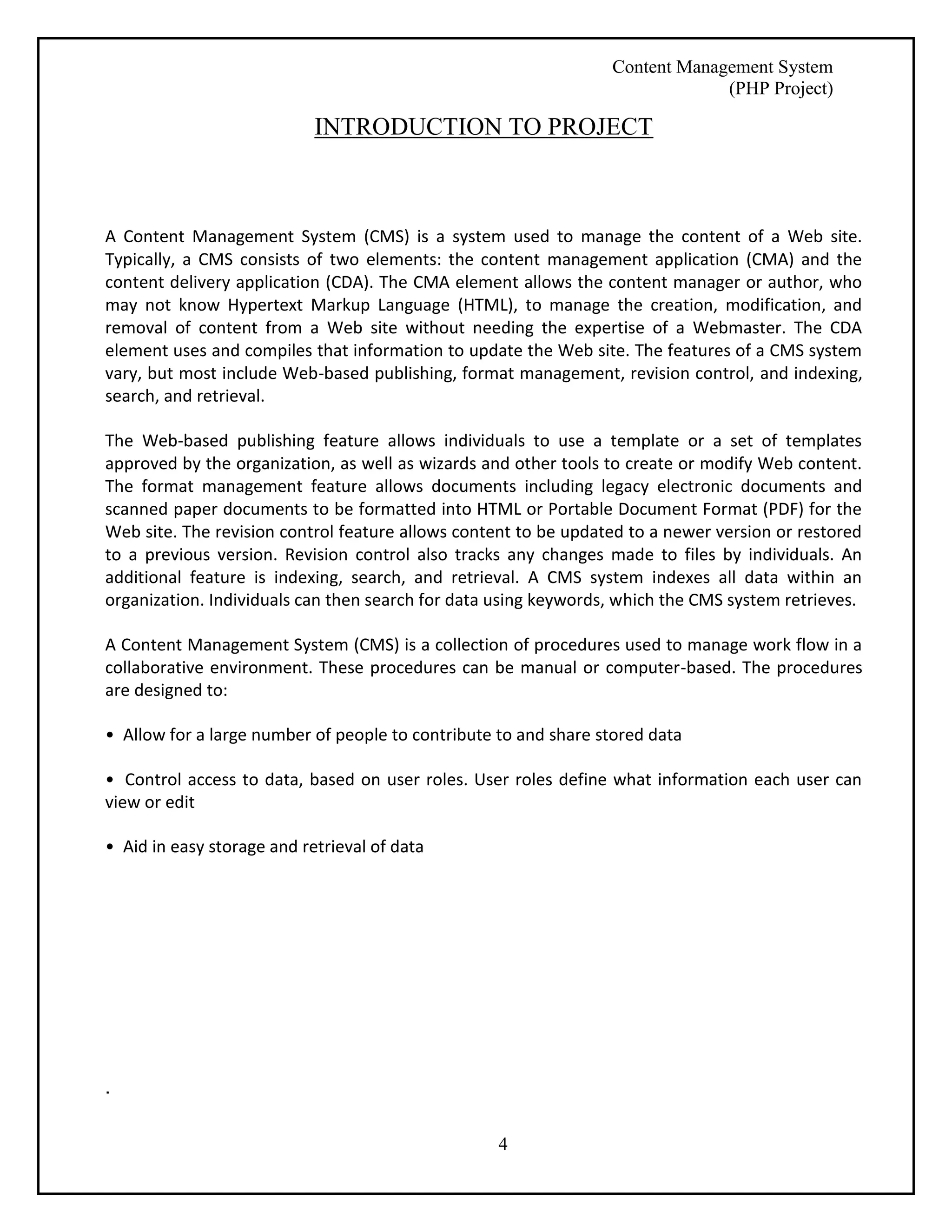 Content Management System 
(PHP Project) 
INTRODUCTION TO PROJECT 
A Content Management System (CMS) is a system used to manage the content of a Web site. 
Typically, a CMS consists of two elements: the content management application (CMA) and the 
content delivery application (CDA). The CMA element allows the content manager or author, who 
may not know Hypertext Markup Language (HTML), to manage the creation, modification, and 
removal of content from a Web site without needing the expertise of a Webmaster. The CDA 
element uses and compiles that information to update the Web site. The features of a CMS system 
vary, but most include Web-based publishing, format management, revision control, and indexing, 
search, and retrieval. 
The Web-based publishing feature allows individuals to use a template or a set of templates 
approved by the organization, as well as wizards and other tools to create or modify Web content. 
The format management feature allows documents including legacy electronic documents and 
scanned paper documents to be formatted into HTML or Portable Document Format (PDF) for the 
Web site. The revision control feature allows content to be updated to a newer version or restored 
to a previous version. Revision control also tracks any changes made to files by individuals. An 
additional feature is indexing, search, and retrieval. A CMS system indexes all data within an 
organization. Individuals can then search for data using keywords, which the CMS system retrieves. 
A Content Management System (CMS) is a collection of procedures used to manage work flow in a 
collaborative environment. These procedures can be manual or computer-based. The procedures 
are designed to: 
• Allow for a large number of people to contribute to and share stored data 
• Control access to data, based on user roles. User roles define what information each user can 
view or edit 
4 
• Aid in easy storage and retrieval of data 
. 
 