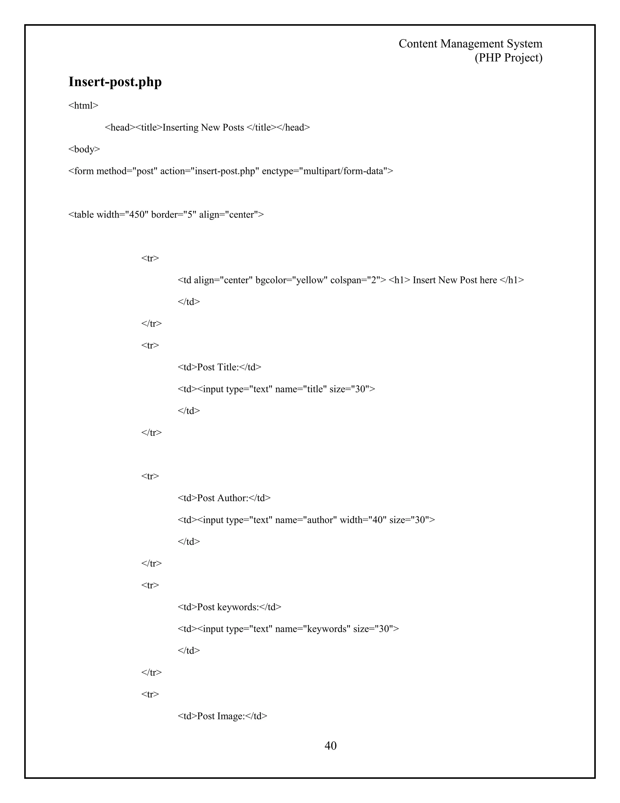 Content Management System 
(PHP Project) 
40 
Insert-post.php 
<html> 
<head><title>Inserting New Posts </title></head> 
<body> 
<form method="post" action="insert-post.php" enctype="multipart/form-data"> 
<table width="450" border="5" align="center"> 
<tr> 
<td align="center" bgcolor="yellow" colspan="2"> <h1> Insert New Post here </h1> 
</td> 
</tr> 
<tr> 
<td>Post Title:</td> 
<td><input type="text" name="title" size="30"> 
</td> 
</tr> 
<tr> 
<td>Post Author:</td> 
<td><input type="text" name="author" width="40" size="30"> 
</td> 
</tr> 
<tr> 
<td>Post keywords:</td> 
<td><input type="text" name="keywords" size="30"> 
</td> 
</tr> 
<tr> 
<td>Post Image:</td> 
 