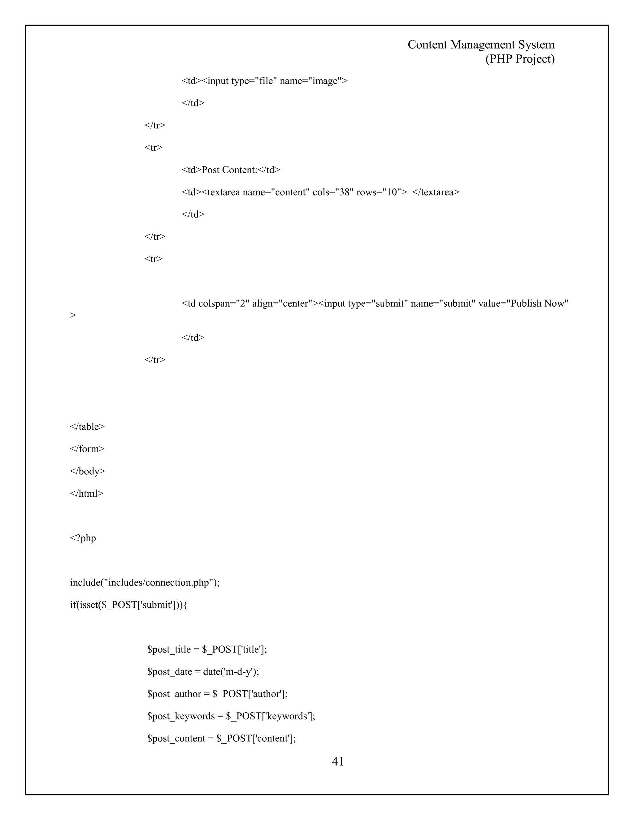 Content Management System 
(PHP Project) 
<td><input type="file" name="image"> 
41 
</td> 
</tr> 
<tr> 
<td>Post Content:</td> 
<td><textarea name="content" cols="38" rows="10"> </textarea> 
</td> 
</tr> 
<tr> 
<td colspan="2" align="center"><input type="submit" name="submit" value="Publish Now" 
> 
</td> 
</tr> 
</table> 
</form> 
</body> 
</html> 
<?php 
include("includes/connection.php"); 
if(isset($_POST['submit'])){ 
$post_title = $_POST['title']; 
$post_date = date('m-d-y'); 
$post_author = $_POST['author']; 
$post_keywords = $_POST['keywords']; 
$post_content = $_POST['content']; 
 