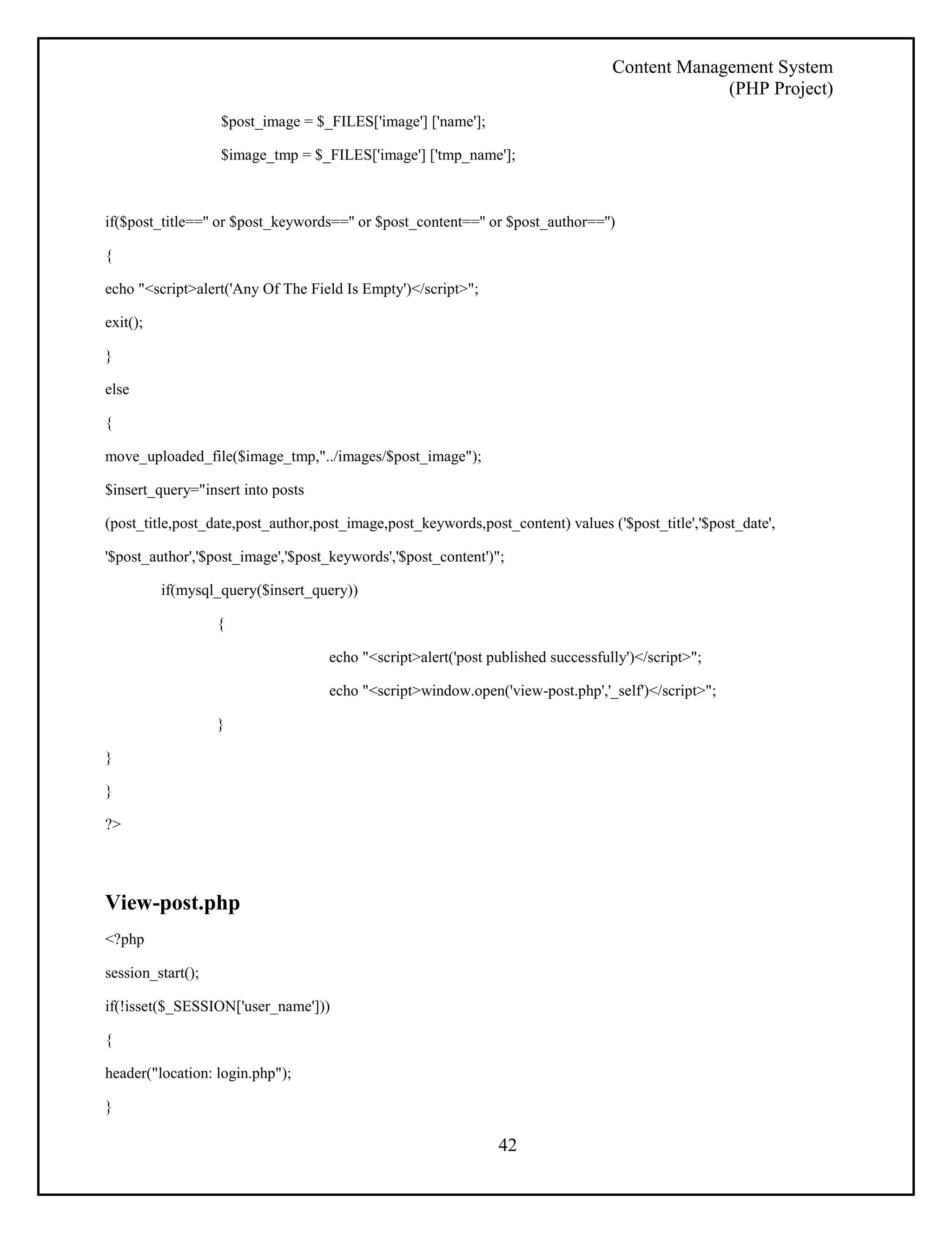 Content Management System 
(PHP Project) 
42 
$post_image = $_FILES['image'] ['name']; 
$image_tmp = $_FILES['image'] ['tmp_name']; 
if($post_title=='' or $post_keywords=='' or $post_content=='' or $post_author=='') 
{ 
echo "<script>alert('Any Of The Field Is Empty')</script>"; 
exit(); 
} 
else 
{ 
move_uploaded_file($image_tmp,"../images/$post_image"); 
$insert_query="insert into posts 
(post_title,post_date,post_author,post_image,post_keywords,post_content) values ('$post_title','$post_date', 
'$post_author','$post_image','$post_keywords','$post_content')"; 
if(mysql_query($insert_query)) 
{ 
echo "<script>alert('post published successfully')</script>"; 
echo "<script>window.open('view-post.php','_self')</script>"; 
} 
} 
} 
?> 
View-post.php 
<?php 
session_start(); 
if(!isset($_SESSION['user_name'])) 
{ 
header("location: login.php"); 
} 
 