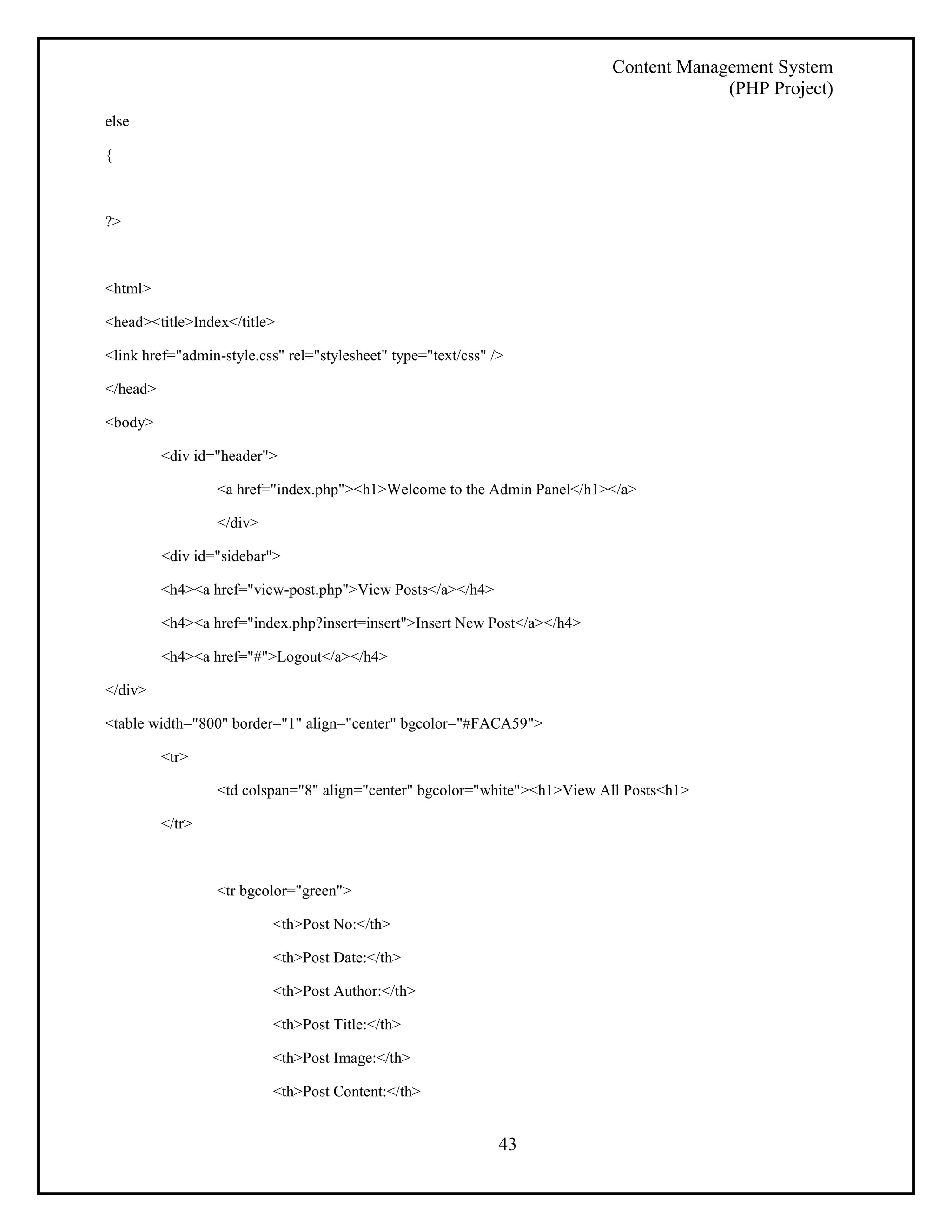 Content Management System 
(PHP Project) 
43 
else 
{ 
?> 
<html> 
<head><title>Index</title> 
<link href="admin-style.css" rel="stylesheet" type="text/css" /> 
</head> 
<body> 
<div id="header"> 
<a href="index.php"><h1>Welcome to the Admin Panel</h1></a> 
</div> 
<div id="sidebar"> 
<h4><a href="view-post.php">View Posts</a></h4> 
<h4><a href="index.php?insert=insert">Insert New Post</a></h4> 
<h4><a href="#">Logout</a></h4> 
</div> 
<table width="800" border="1" align="center" bgcolor="#FACA59"> 
<tr> 
<td colspan="8" align="center" bgcolor="white"><h1>View All Posts<h1> 
</tr> 
<tr bgcolor="green"> 
<th>Post No:</th> 
<th>Post Date:</th> 
<th>Post Author:</th> 
<th>Post Title:</th> 
<th>Post Image:</th> 
<th>Post Content:</th> 
 