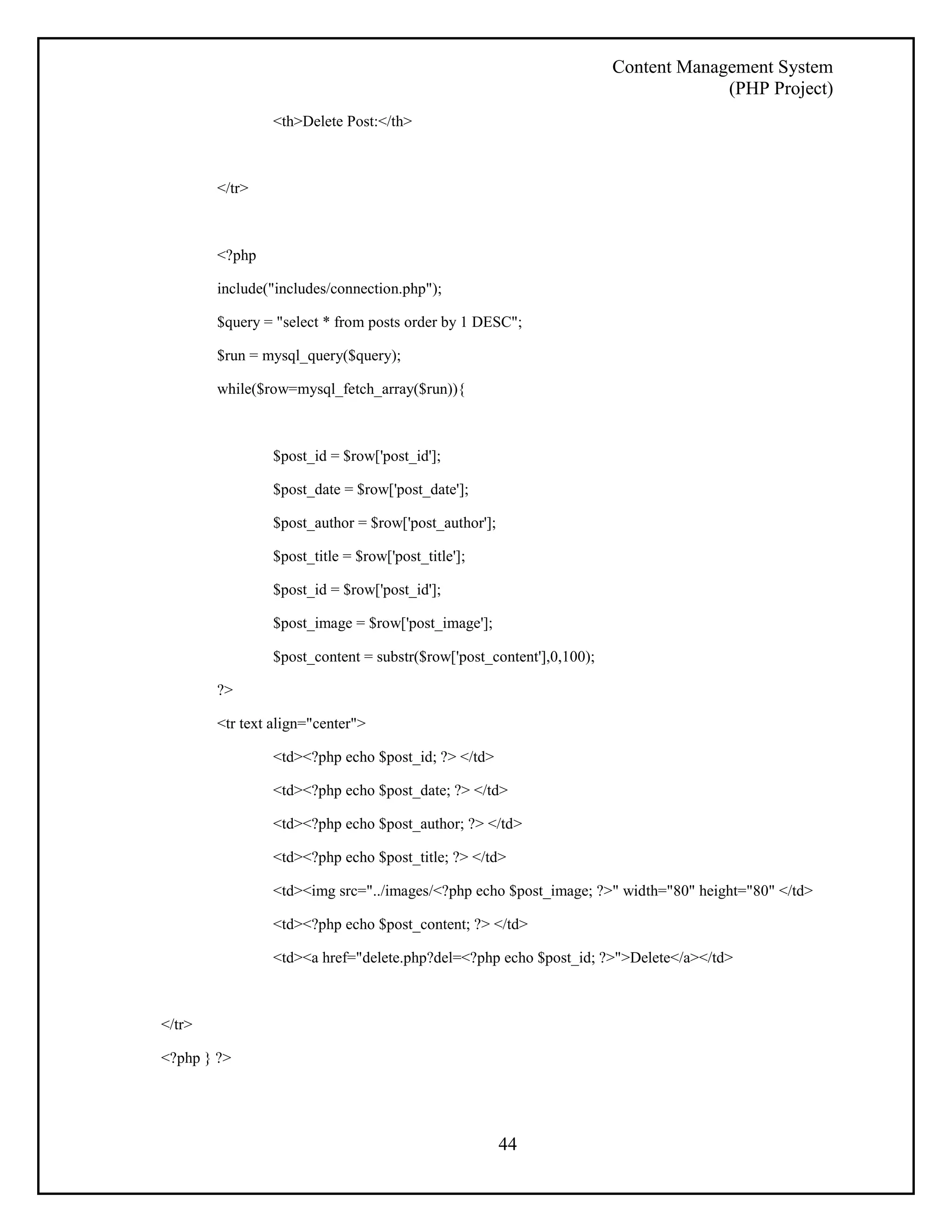 Content Management System 
(PHP Project) 
44 
<th>Delete Post:</th> 
</tr> 
<?php 
include("includes/connection.php"); 
$query = "select * from posts order by 1 DESC"; 
$run = mysql_query($query); 
while($row=mysql_fetch_array($run)){ 
$post_id = $row['post_id']; 
$post_date = $row['post_date']; 
$post_author = $row['post_author']; 
$post_title = $row['post_title']; 
$post_id = $row['post_id']; 
$post_image = $row['post_image']; 
$post_content = substr($row['post_content'],0,100); 
?> 
<tr text align="center"> 
<td><?php echo $post_id; ?> </td> 
<td><?php echo $post_date; ?> </td> 
<td><?php echo $post_author; ?> </td> 
<td><?php echo $post_title; ?> </td> 
<td><img src="../images/<?php echo $post_image; ?>" width="80" height="80" </td> 
<td><?php echo $post_content; ?> </td> 
<td><a href="delete.php?del=<?php echo $post_id; ?>">Delete</a></td> 
</tr> 
<?php } ?> 
 