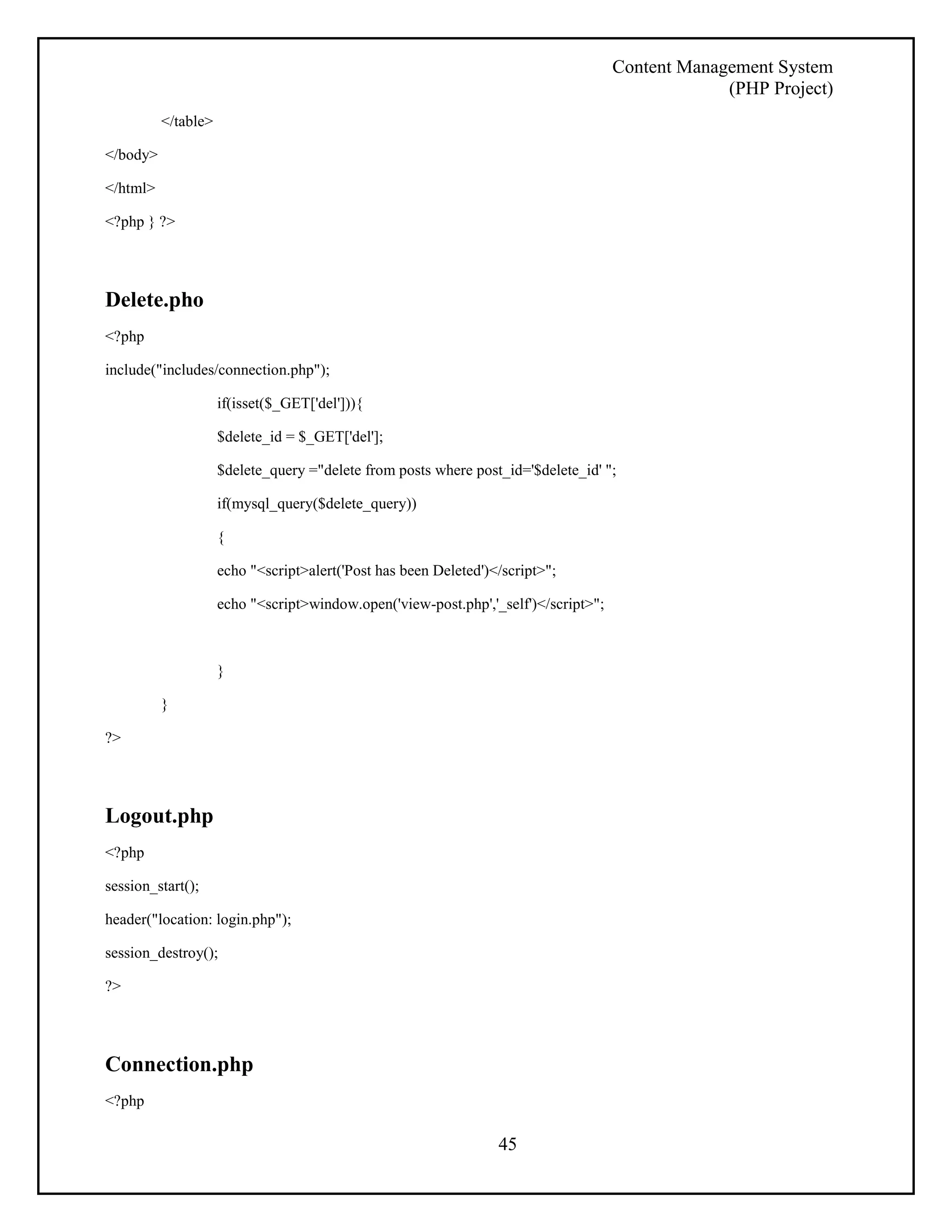 Content Management System 
(PHP Project) 
45 
</table> 
</body> 
</html> 
<?php } ?> 
Delete.pho 
<?php 
include("includes/connection.php"); 
if(isset($_GET['del'])){ 
$delete_id = $_GET['del']; 
$delete_query ="delete from posts where post_id='$delete_id' "; 
if(mysql_query($delete_query)) 
{ 
echo "<script>alert('Post has been Deleted')</script>"; 
echo "<script>window.open('view-post.php','_self')</script>"; 
} 
} 
?> 
Logout.php 
<?php 
session_start(); 
header("location: login.php"); 
session_destroy(); 
?> 
Connection.php 
<?php 
 