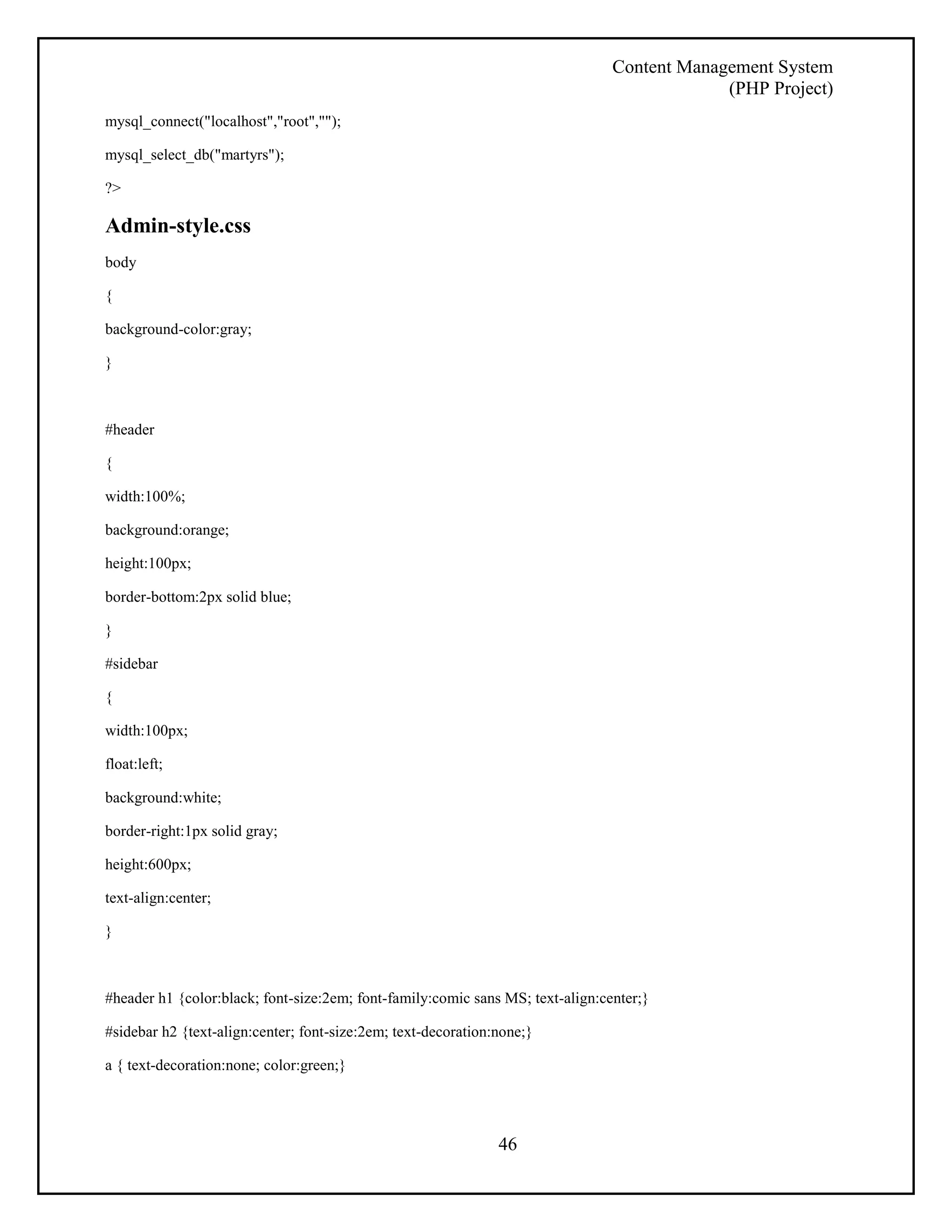 Content Management System 
(PHP Project) 
46 
mysql_connect("localhost","root",""); 
mysql_select_db("martyrs"); 
?> 
Admin-style.css 
body 
{ 
background-color:gray; 
} 
#header 
{ 
width:100%; 
background:orange; 
height:100px; 
border-bottom:2px solid blue; 
} 
#sidebar 
{ 
width:100px; 
float:left; 
background:white; 
border-right:1px solid gray; 
height:600px; 
text-align:center; 
} 
#header h1 {color:black; font-size:2em; font-family:comic sans MS; text-align:center;} 
#sidebar h2 {text-align:center; font-size:2em; text-decoration:none;} 
a { text-decoration:none; color:green;} 
 