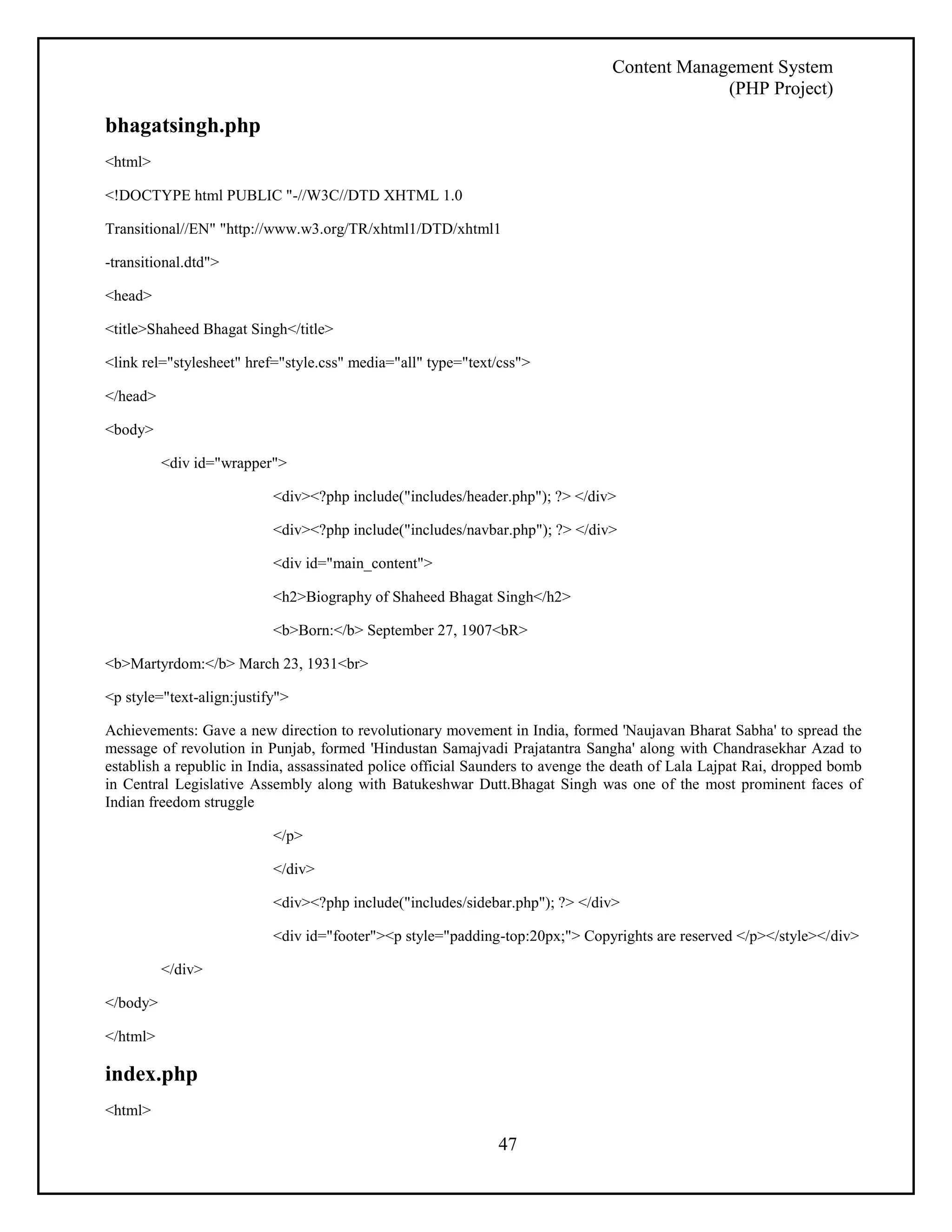 Content Management System 
(PHP Project) 
47 
bhagatsingh.php 
<html> 
<!DOCTYPE html PUBLIC "-//W3C//DTD XHTML 1.0 
Transitional//EN" "http://www.w3.org/TR/xhtml1/DTD/xhtml1 
-transitional.dtd"> 
<head> 
<title>Shaheed Bhagat Singh</title> 
<link rel="stylesheet" href="style.css" media="all" type="text/css"> 
</head> 
<body> 
<div id="wrapper"> 
<div><?php include("includes/header.php"); ?> </div> 
<div><?php include("includes/navbar.php"); ?> </div> 
<div id="main_content"> 
<h2>Biography of Shaheed Bhagat Singh</h2> 
<b>Born:</b> September 27, 1907<bR> 
<b>Martyrdom:</b> March 23, 1931<br> 
<p style="text-align:justify"> 
Achievements: Gave a new direction to revolutionary movement in India, formed 'Naujavan Bharat Sabha' to spread the 
message of revolution in Punjab, formed 'Hindustan Samajvadi Prajatantra Sangha' along with Chandrasekhar Azad to 
establish a republic in India, assassinated police official Saunders to avenge the death of Lala Lajpat Rai, dropped bomb 
in Central Legislative Assembly along with Batukeshwar Dutt.Bhagat Singh was one of the most prominent faces of 
Indian freedom struggle 
</p> 
</div> 
<div><?php include("includes/sidebar.php"); ?> </div> 
<div id="footer"><p style="padding-top:20px;"> Copyrights are reserved </p></style></div> 
</div> 
</body> 
</html> 
index.php 
<html> 
 
