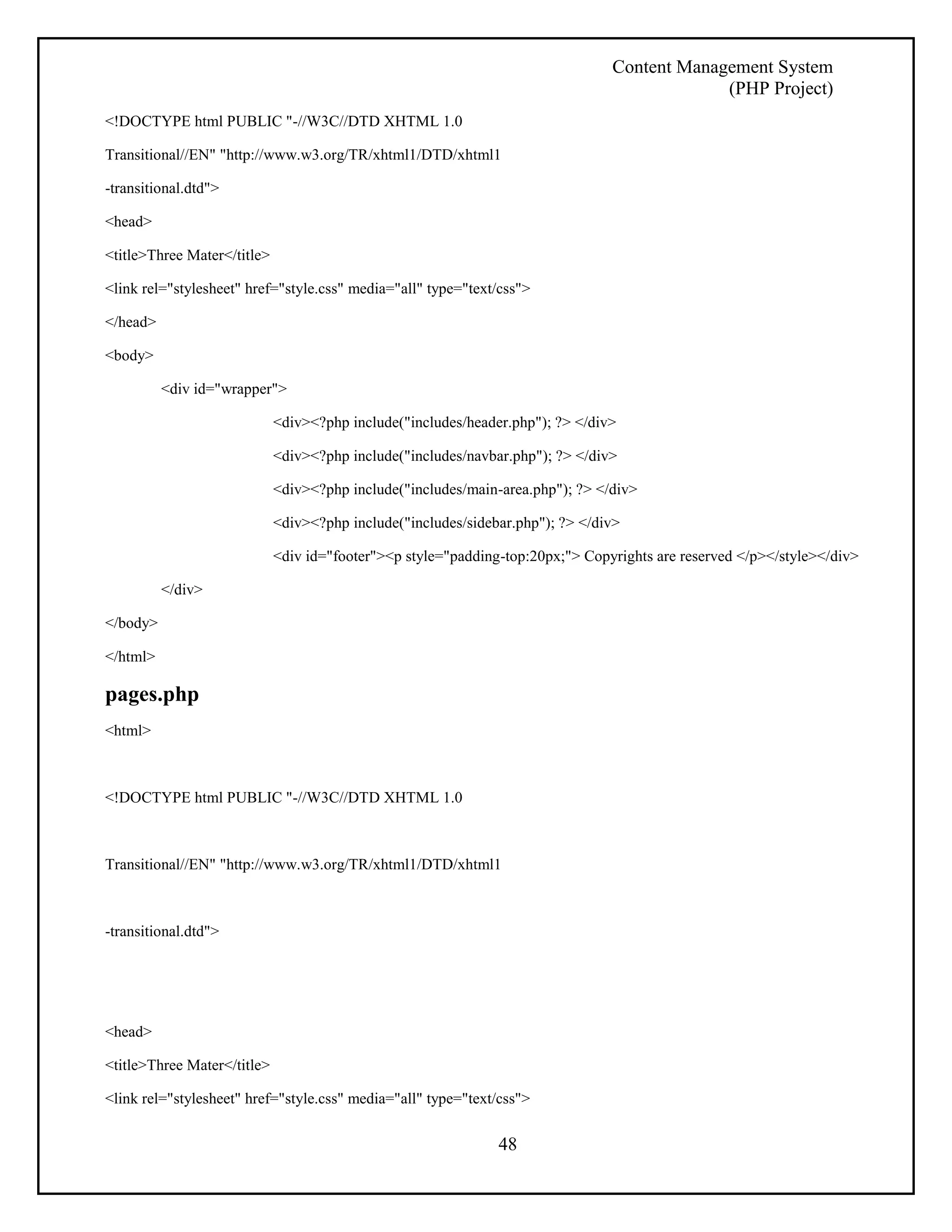 Content Management System 
(PHP Project) 
48 
<!DOCTYPE html PUBLIC "-//W3C//DTD XHTML 1.0 
Transitional//EN" "http://www.w3.org/TR/xhtml1/DTD/xhtml1 
-transitional.dtd"> 
<head> 
<title>Three Mater</title> 
<link rel="stylesheet" href="style.css" media="all" type="text/css"> 
</head> 
<body> 
<div id="wrapper"> 
<div><?php include("includes/header.php"); ?> </div> 
<div><?php include("includes/navbar.php"); ?> </div> 
<div><?php include("includes/main-area.php"); ?> </div> 
<div><?php include("includes/sidebar.php"); ?> </div> 
<div id="footer"><p style="padding-top:20px;"> Copyrights are reserved </p></style></div> 
</div> 
</body> 
</html> 
pages.php 
<html> 
<!DOCTYPE html PUBLIC "-//W3C//DTD XHTML 1.0 
Transitional//EN" "http://www.w3.org/TR/xhtml1/DTD/xhtml1 
-transitional.dtd"> 
<head> 
<title>Three Mater</title> 
<link rel="stylesheet" href="style.css" media="all" type="text/css"> 
 