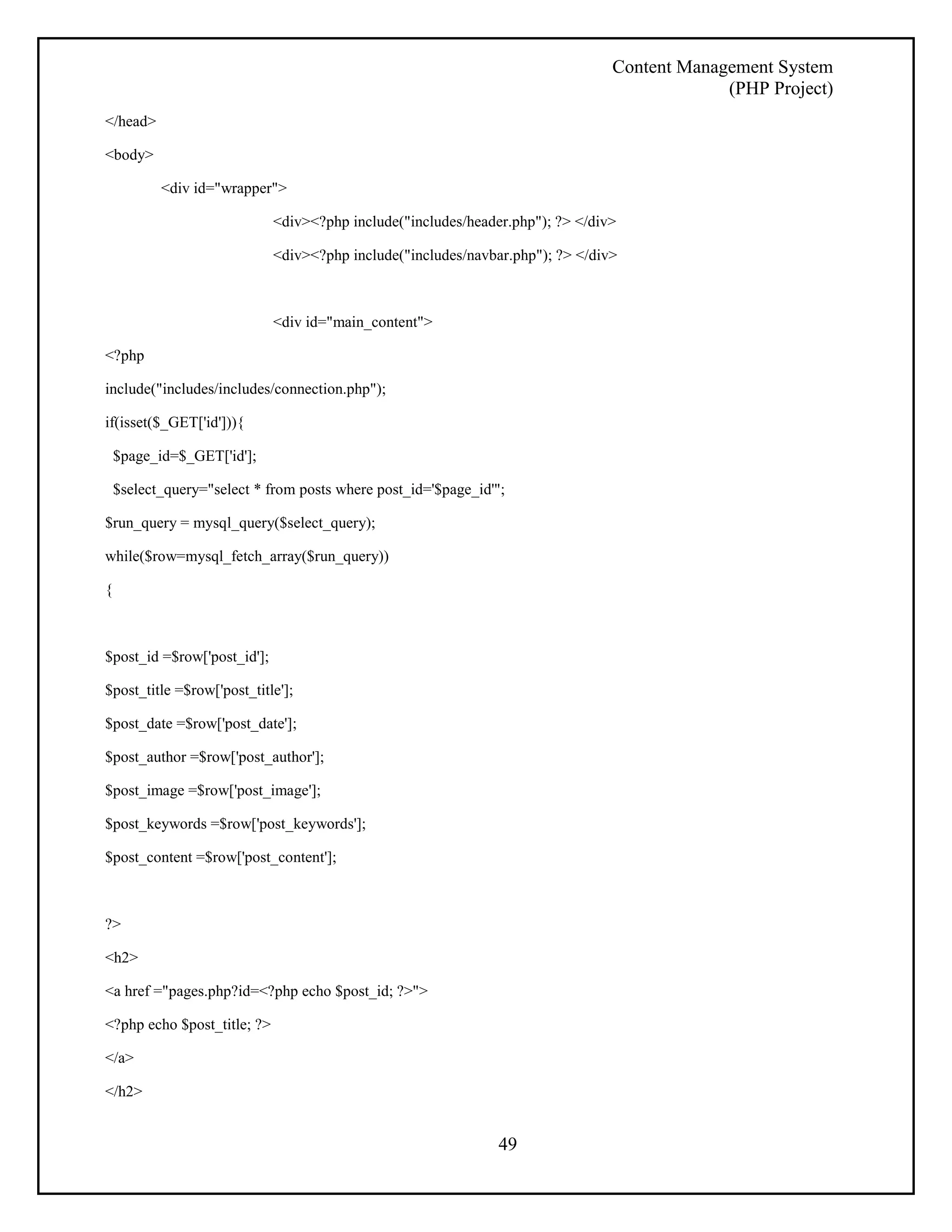 Content Management System 
(PHP Project) 
49 
</head> 
<body> 
<div id="wrapper"> 
<div><?php include("includes/header.php"); ?> </div> 
<div><?php include("includes/navbar.php"); ?> </div> 
<div id="main_content"> 
<?php 
include("includes/includes/connection.php"); 
if(isset($_GET['id'])){ 
$page_id=$_GET['id']; 
$select_query="select * from posts where post_id='$page_id'"; 
$run_query = mysql_query($select_query); 
while($row=mysql_fetch_array($run_query)) 
{ 
$post_id =$row['post_id']; 
$post_title =$row['post_title']; 
$post_date =$row['post_date']; 
$post_author =$row['post_author']; 
$post_image =$row['post_image']; 
$post_keywords =$row['post_keywords']; 
$post_content =$row['post_content']; 
?> 
<h2> 
<a href ="pages.php?id=<?php echo $post_id; ?>"> 
<?php echo $post_title; ?> 
</a> 
</h2> 
 