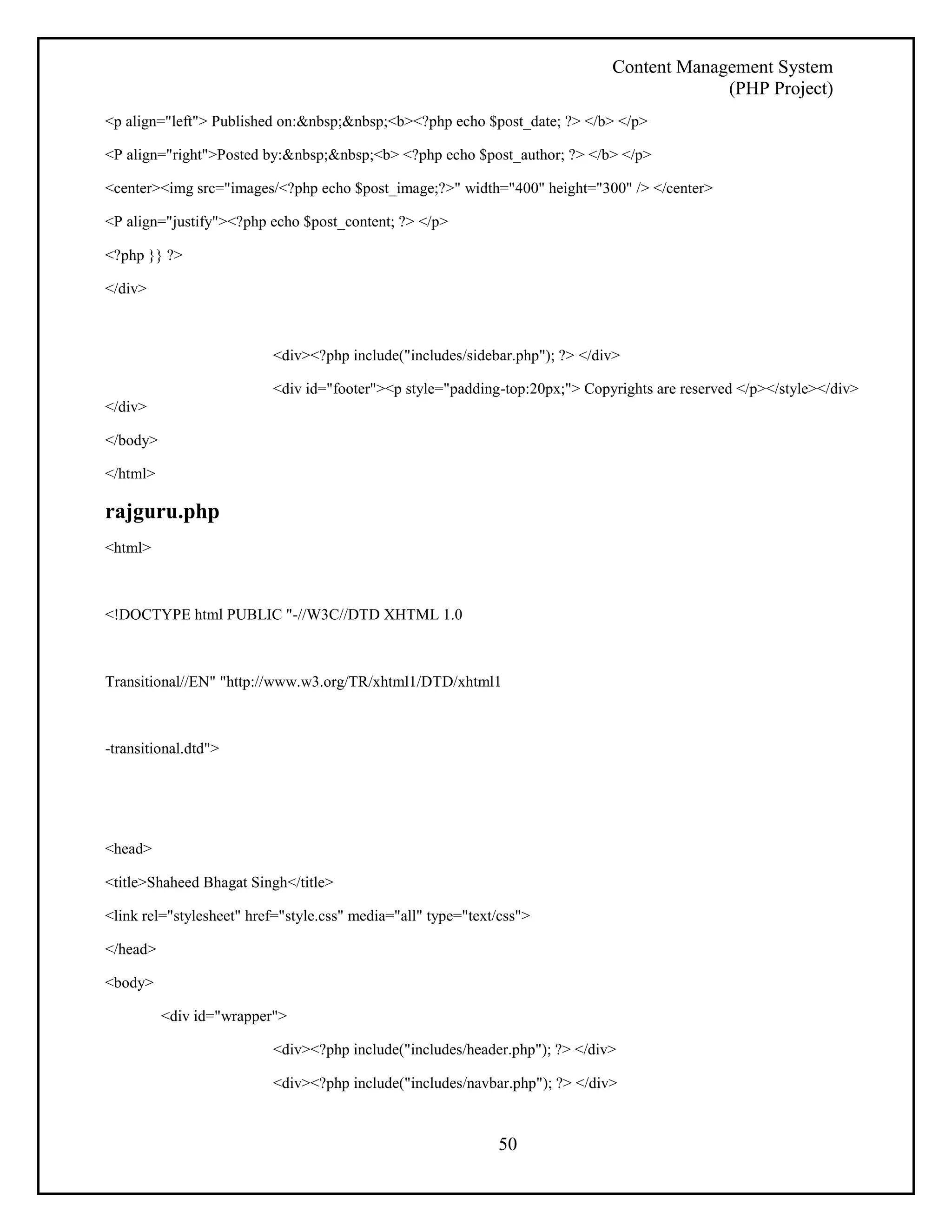 Content Management System 
(PHP Project) 
<p align="left"> Published on:&nbsp;&nbsp;<b><?php echo $post_date; ?> </b> </p> 
<P align="right">Posted by:&nbsp;&nbsp;<b> <?php echo $post_author; ?> </b> </p> 
<center><img src="images/<?php echo $post_image;?>" width="400" height="300" /> </center> 
50 
<P align="justify"><?php echo $post_content; ?> </p> 
<?php }} ?> 
</div> 
<div><?php include("includes/sidebar.php"); ?> </div> 
<div id="footer"><p style="padding-top:20px;"> Copyrights are reserved </p></style></div> 
</div> 
</body> 
</html> 
rajguru.php 
<html> 
<!DOCTYPE html PUBLIC "-//W3C//DTD XHTML 1.0 
Transitional//EN" "http://www.w3.org/TR/xhtml1/DTD/xhtml1 
-transitional.dtd"> 
<head> 
<title>Shaheed Bhagat Singh</title> 
<link rel="stylesheet" href="style.css" media="all" type="text/css"> 
</head> 
<body> 
<div id="wrapper"> 
<div><?php include("includes/header.php"); ?> </div> 
<div><?php include("includes/navbar.php"); ?> </div> 
 