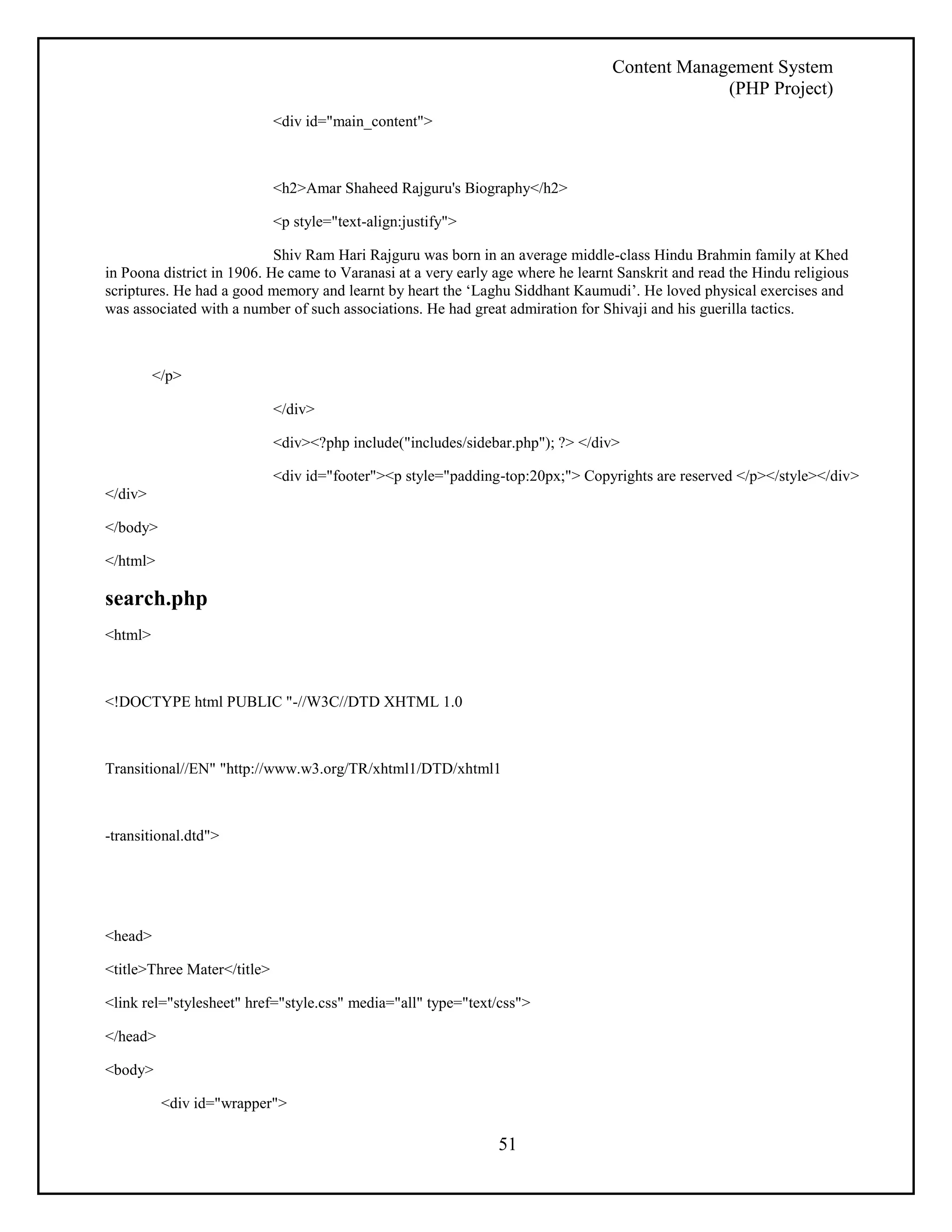 Content Management System 
(PHP Project) 
51 
<div id="main_content"> 
<h2>Amar Shaheed Rajguru's Biography</h2> 
<p style="text-align:justify"> 
Shiv Ram Hari Rajguru was born in an average middle-class Hindu Brahmin family at Khed 
in Poona district in 1906. He came to Varanasi at a very early age where he learnt Sanskrit and read the Hindu religious 
scriptures. He had a good memory and learnt by heart the ‘Laghu Siddhant Kaumudi’. He loved physical exercises and 
was associated with a number of such associations. He had great admiration for Shivaji and his guerilla tactics. 
</p> 
</div> 
<div><?php include("includes/sidebar.php"); ?> </div> 
<div id="footer"><p style="padding-top:20px;"> Copyrights are reserved </p></style></div> 
</div> 
</body> 
</html> 
search.php 
<html> 
<!DOCTYPE html PUBLIC "-//W3C//DTD XHTML 1.0 
Transitional//EN" "http://www.w3.org/TR/xhtml1/DTD/xhtml1 
-transitional.dtd"> 
<head> 
<title>Three Mater</title> 
<link rel="stylesheet" href="style.css" media="all" type="text/css"> 
</head> 
<body> 
<div id="wrapper"> 
 