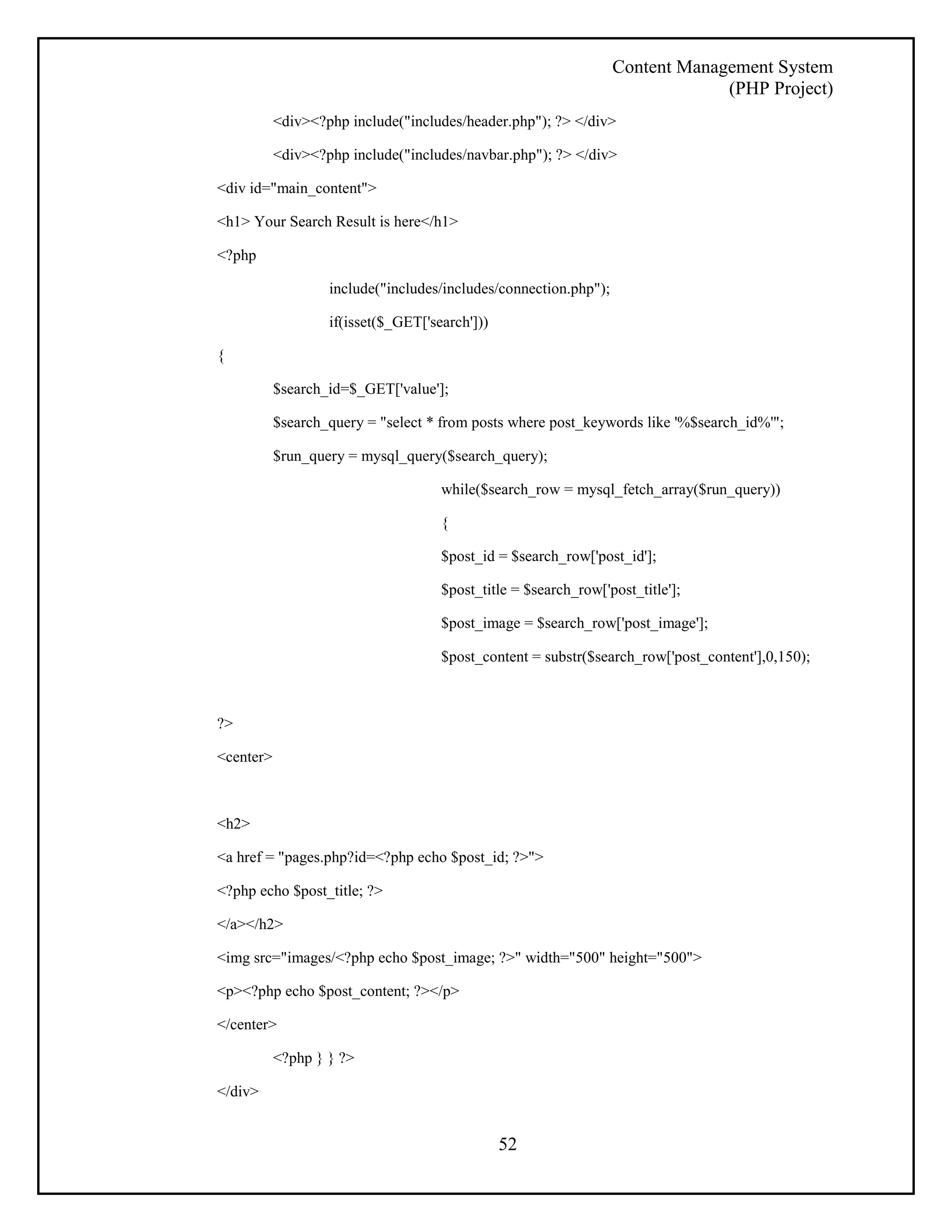 Content Management System 
(PHP Project) 
<div><?php include("includes/header.php"); ?> </div> 
<div><?php include("includes/navbar.php"); ?> </div> 
52 
<div id="main_content"> 
<h1> Your Search Result is here</h1> 
<?php 
include("includes/includes/connection.php"); 
if(isset($_GET['search'])) 
{ 
$search_id=$_GET['value']; 
$search_query = "select * from posts where post_keywords like '%$search_id%'"; 
$run_query = mysql_query($search_query); 
while($search_row = mysql_fetch_array($run_query)) 
{ 
$post_id = $search_row['post_id']; 
$post_title = $search_row['post_title']; 
$post_image = $search_row['post_image']; 
$post_content = substr($search_row['post_content'],0,150); 
?> 
<center> 
<h2> 
<a href = "pages.php?id=<?php echo $post_id; ?>"> 
<?php echo $post_title; ?> 
</a></h2> 
<img src="images/<?php echo $post_image; ?>" width="500" height="500"> 
<p><?php echo $post_content; ?></p> 
</center> 
<?php } } ?> 
</div> 
 