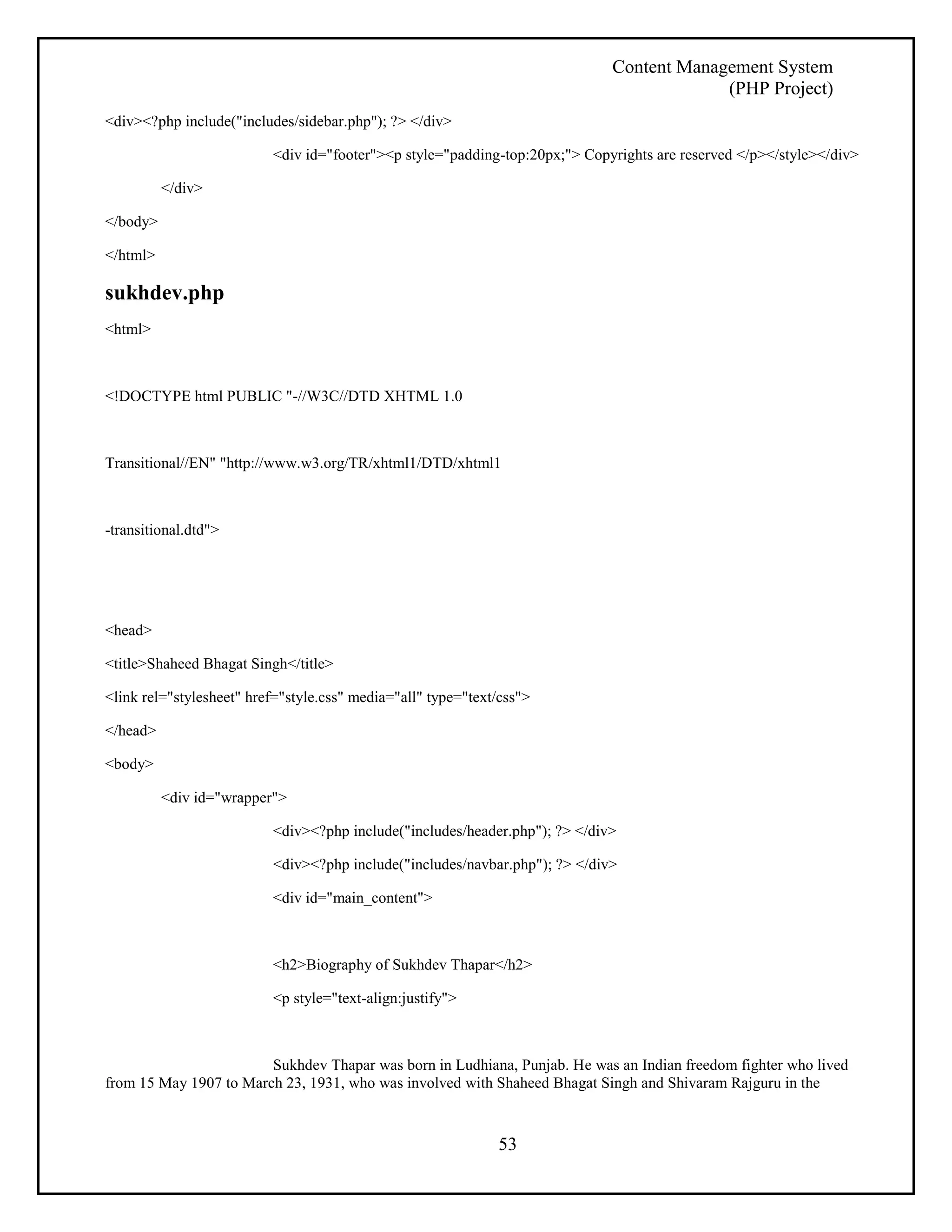 Content Management System 
(PHP Project) 
53 
<div><?php include("includes/sidebar.php"); ?> </div> 
<div id="footer"><p style="padding-top:20px;"> Copyrights are reserved </p></style></div> 
</div> 
</body> 
</html> 
sukhdev.php 
<html> 
<!DOCTYPE html PUBLIC "-//W3C//DTD XHTML 1.0 
Transitional//EN" "http://www.w3.org/TR/xhtml1/DTD/xhtml1 
-transitional.dtd"> 
<head> 
<title>Shaheed Bhagat Singh</title> 
<link rel="stylesheet" href="style.css" media="all" type="text/css"> 
</head> 
<body> 
<div id="wrapper"> 
<div><?php include("includes/header.php"); ?> </div> 
<div><?php include("includes/navbar.php"); ?> </div> 
<div id="main_content"> 
<h2>Biography of Sukhdev Thapar</h2> 
<p style="text-align:justify"> 
Sukhdev Thapar was born in Ludhiana, Punjab. He was an Indian freedom fighter who lived 
from 15 May 1907 to March 23, 1931, who was involved with Shaheed Bhagat Singh and Shivaram Rajguru in the 
 