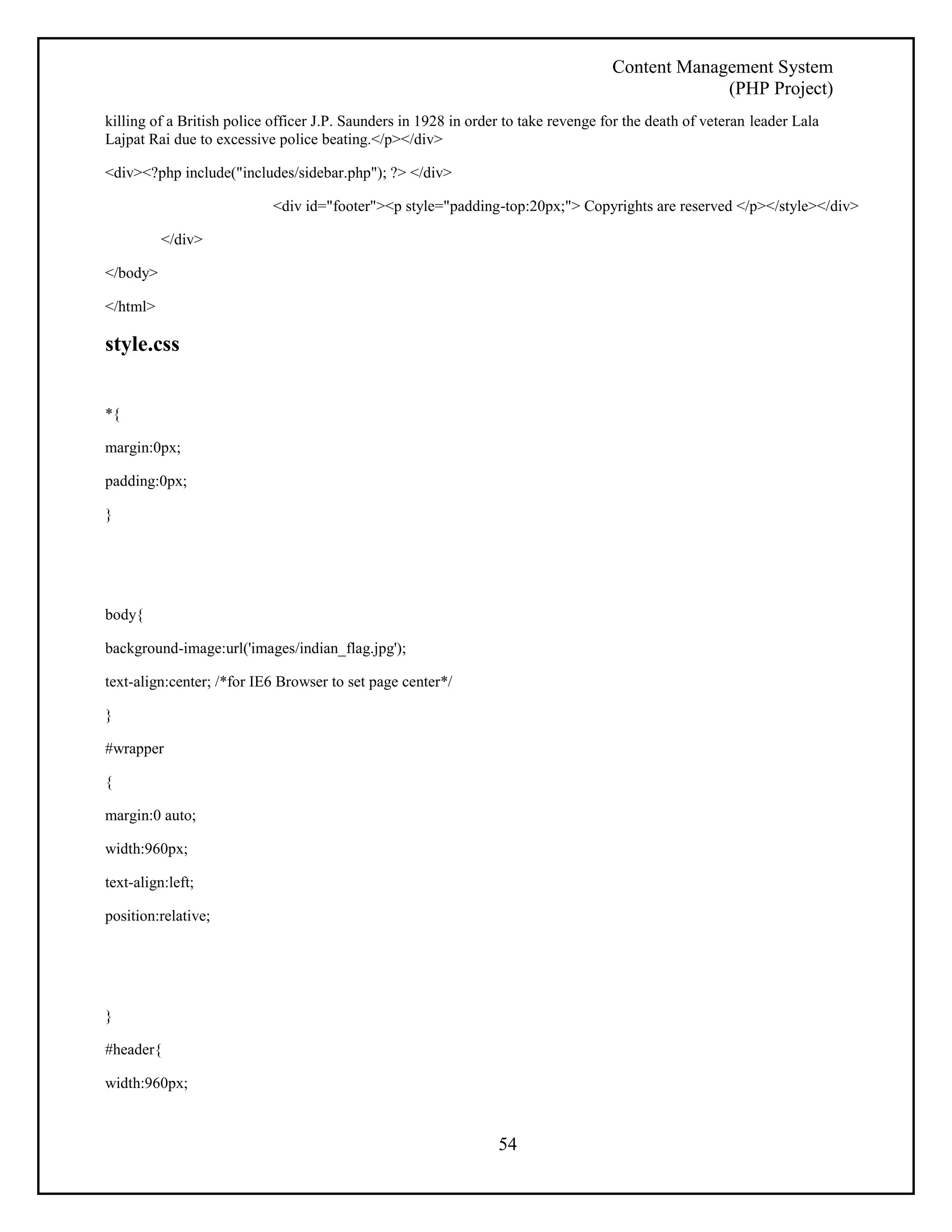 Content Management System 
(PHP Project) 
killing of a British police officer J.P. Saunders in 1928 in order to take revenge for the death of veteran leader Lala 
Lajpat Rai due to excessive police beating.</p></div> 
54 
<div><?php include("includes/sidebar.php"); ?> </div> 
<div id="footer"><p style="padding-top:20px;"> Copyrights are reserved </p></style></div> 
</div> 
</body> 
</html> 
style.css 
*{ 
margin:0px; 
padding:0px; 
} 
body{ 
background-image:url('images/indian_flag.jpg'); 
text-align:center; /*for IE6 Browser to set page center*/ 
} 
#wrapper 
{ 
margin:0 auto; 
width:960px; 
text-align:left; 
position:relative; 
} 
#header{ 
width:960px; 
 