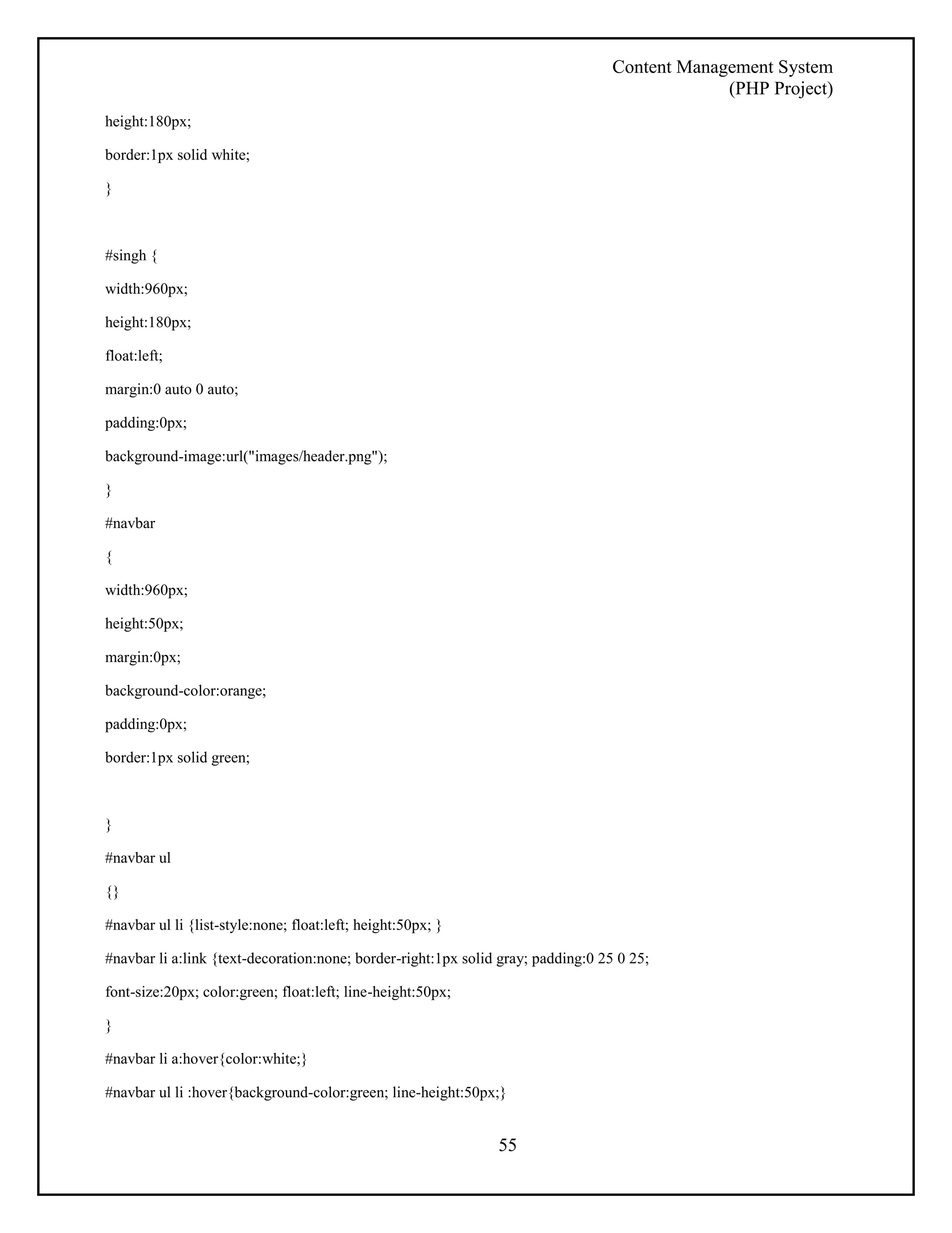 Content Management System 
(PHP Project) 
55 
height:180px; 
border:1px solid white; 
} 
#singh { 
width:960px; 
height:180px; 
float:left; 
margin:0 auto 0 auto; 
padding:0px; 
background-image:url("images/header.png"); 
} 
#navbar 
{ 
width:960px; 
height:50px; 
margin:0px; 
background-color:orange; 
padding:0px; 
border:1px solid green; 
} 
#navbar ul 
{} 
#navbar ul li {list-style:none; float:left; height:50px; } 
#navbar li a:link {text-decoration:none; border-right:1px solid gray; padding:0 25 0 25; 
font-size:20px; color:green; float:left; line-height:50px; 
} 
#navbar li a:hover{color:white;} 
#navbar ul li :hover{background-color:green; line-height:50px;} 
 