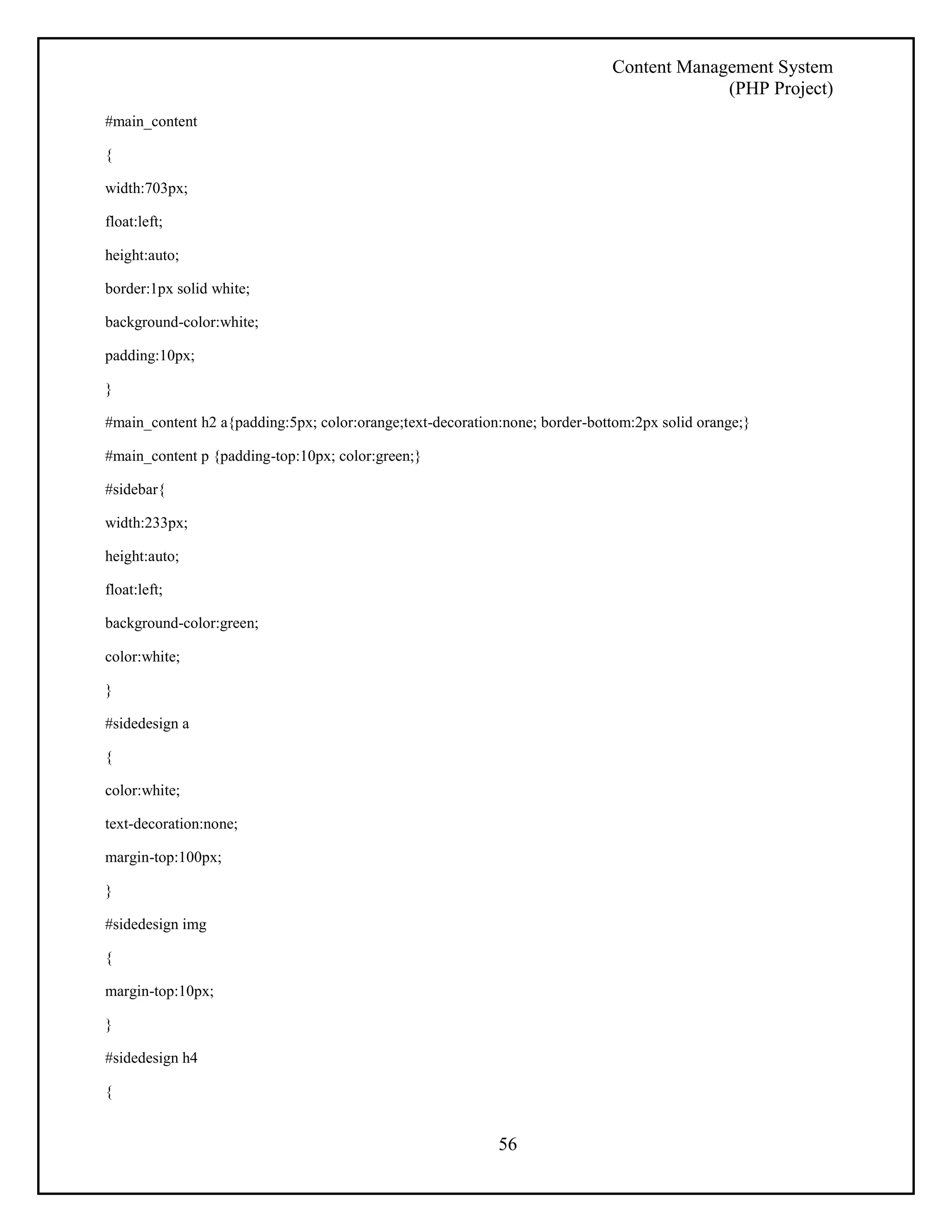Content Management System 
(PHP Project) 
56 
#main_content 
{ 
width:703px; 
float:left; 
height:auto; 
border:1px solid white; 
background-color:white; 
padding:10px; 
} 
#main_content h2 a{padding:5px; color:orange;text-decoration:none; border-bottom:2px solid orange;} 
#main_content p {padding-top:10px; color:green;} 
#sidebar{ 
width:233px; 
height:auto; 
float:left; 
background-color:green; 
color:white; 
} 
#sidedesign a 
{ 
color:white; 
text-decoration:none; 
margin-top:100px; 
} 
#sidedesign img 
{ 
margin-top:10px; 
} 
#sidedesign h4 
{ 
 