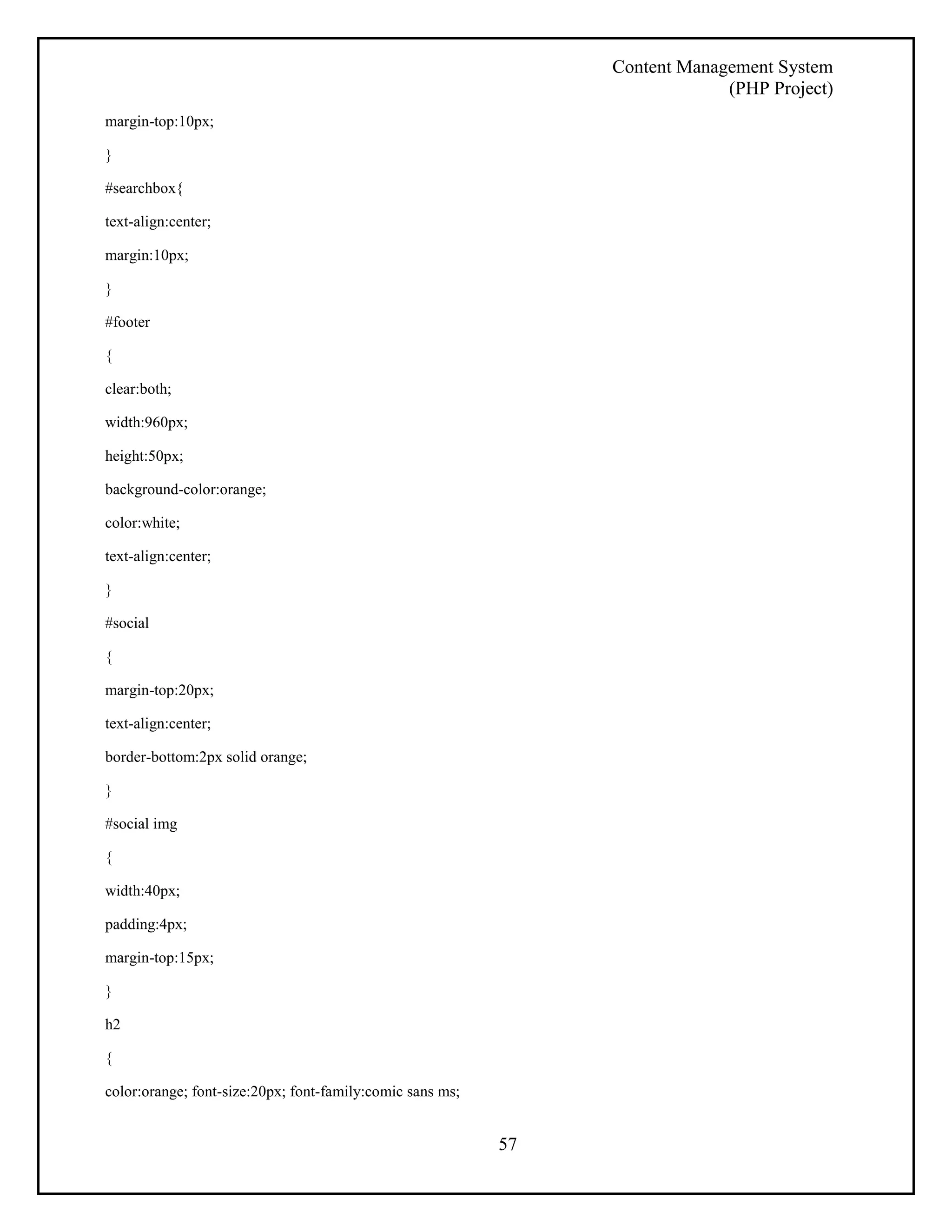 Content Management System 
(PHP Project) 
57 
margin-top:10px; 
} 
#searchbox{ 
text-align:center; 
margin:10px; 
} 
#footer 
{ 
clear:both; 
width:960px; 
height:50px; 
background-color:orange; 
color:white; 
text-align:center; 
} 
#social 
{ 
margin-top:20px; 
text-align:center; 
border-bottom:2px solid orange; 
} 
#social img 
{ 
width:40px; 
padding:4px; 
margin-top:15px; 
} 
h2 
{ 
color:orange; font-size:20px; font-family:comic sans ms; 
 