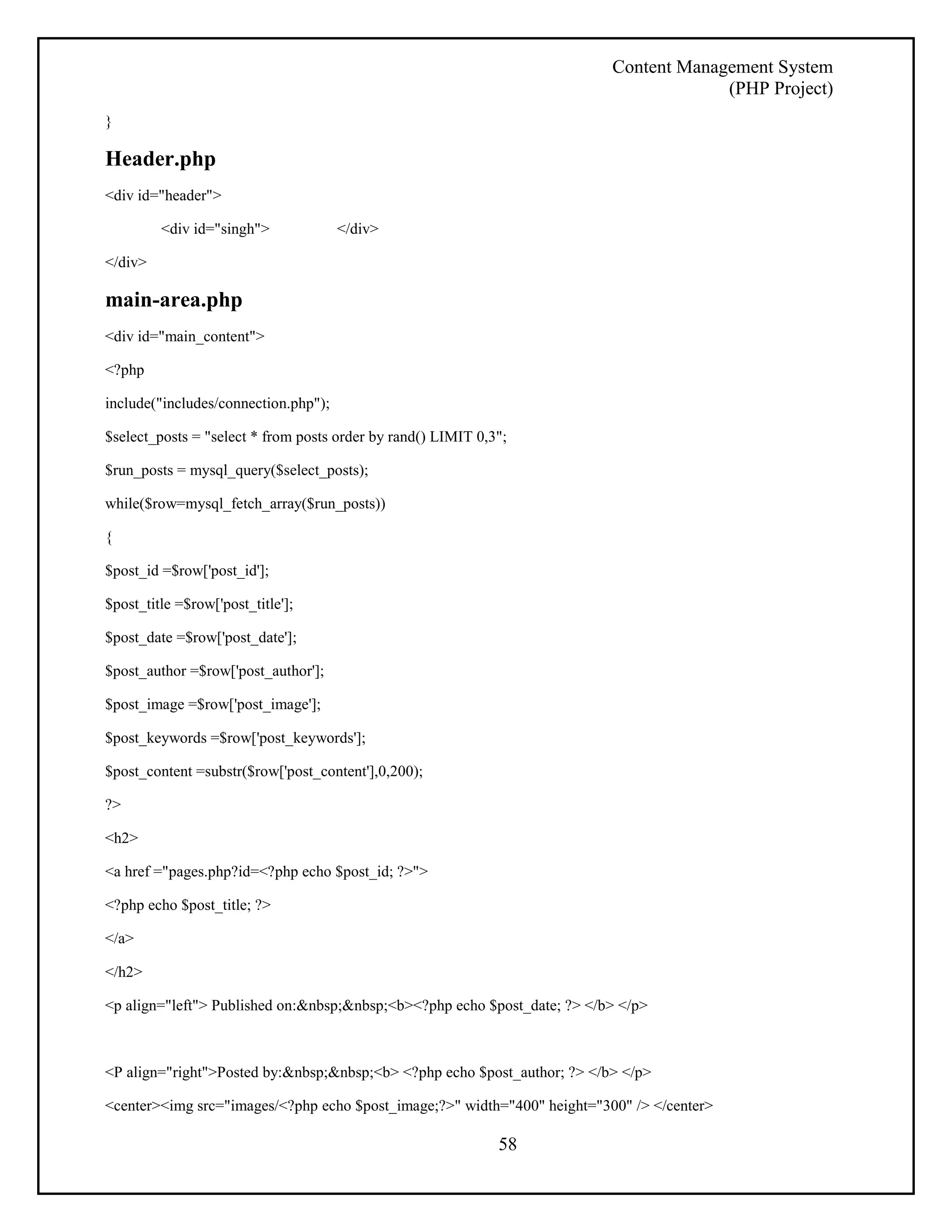 Content Management System 
(PHP Project) 
58 
} 
Header.php 
<div id="header"> 
<div id="singh"> </div> 
</div> 
main-area.php 
<div id="main_content"> 
<?php 
include("includes/connection.php"); 
$select_posts = "select * from posts order by rand() LIMIT 0,3"; 
$run_posts = mysql_query($select_posts); 
while($row=mysql_fetch_array($run_posts)) 
{ 
$post_id =$row['post_id']; 
$post_title =$row['post_title']; 
$post_date =$row['post_date']; 
$post_author =$row['post_author']; 
$post_image =$row['post_image']; 
$post_keywords =$row['post_keywords']; 
$post_content =substr($row['post_content'],0,200); 
?> 
<h2> 
<a href ="pages.php?id=<?php echo $post_id; ?>"> 
<?php echo $post_title; ?> 
</a> 
</h2> 
<p align="left"> Published on:&nbsp;&nbsp;<b><?php echo $post_date; ?> </b> </p> 
<P align="right">Posted by:&nbsp;&nbsp;<b> <?php echo $post_author; ?> </b> </p> 
<center><img src="images/<?php echo $post_image;?>" width="400" height="300" /> </center> 
 