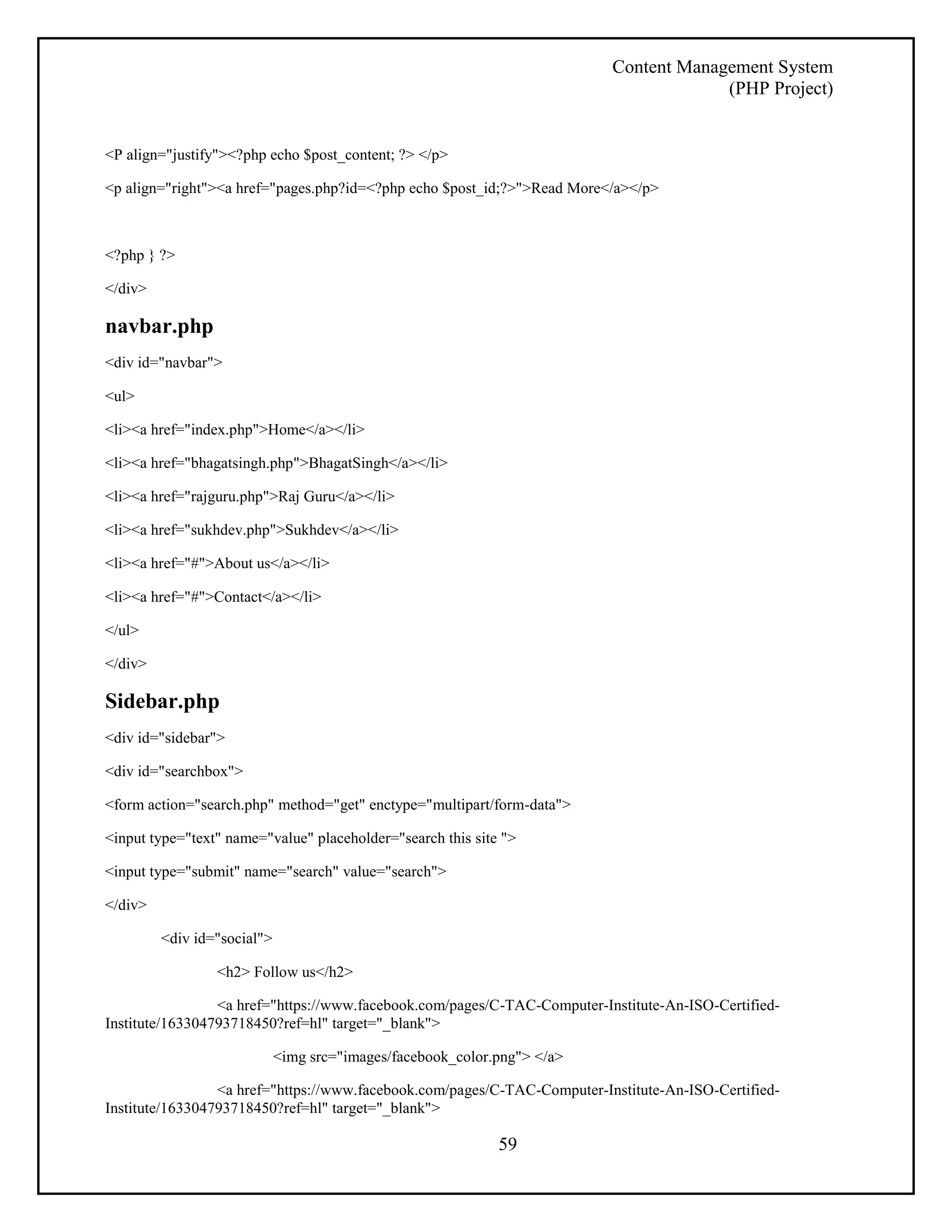 Content Management System 
(PHP Project) 
59 
<P align="justify"><?php echo $post_content; ?> </p> 
<p align="right"><a href="pages.php?id=<?php echo $post_id;?>">Read More</a></p> 
<?php } ?> 
</div> 
navbar.php 
<div id="navbar"> 
<ul> 
<li><a href="index.php">Home</a></li> 
<li><a href="bhagatsingh.php">BhagatSingh</a></li> 
<li><a href="rajguru.php">Raj Guru</a></li> 
<li><a href="sukhdev.php">Sukhdev</a></li> 
<li><a href="#">About us</a></li> 
<li><a href="#">Contact</a></li> 
</ul> 
</div> 
Sidebar.php 
<div id="sidebar"> 
<div id="searchbox"> 
<form action="search.php" method="get" enctype="multipart/form-data"> 
<input type="text" name="value" placeholder="search this site "> 
<input type="submit" name="search" value="search"> 
</div> 
<div id="social"> 
<h2> Follow us</h2> 
<a href="https://www.facebook.com/pages/C-TAC-Computer-Institute-An-ISO-Certified- 
Institute/163304793718450?ref=hl" target="_blank"> 
<img src="images/facebook_color.png"> </a> 
<a href="https://www.facebook.com/pages/C-TAC-Computer-Institute-An-ISO-Certified- 
Institute/163304793718450?ref=hl" target="_blank"> 
 