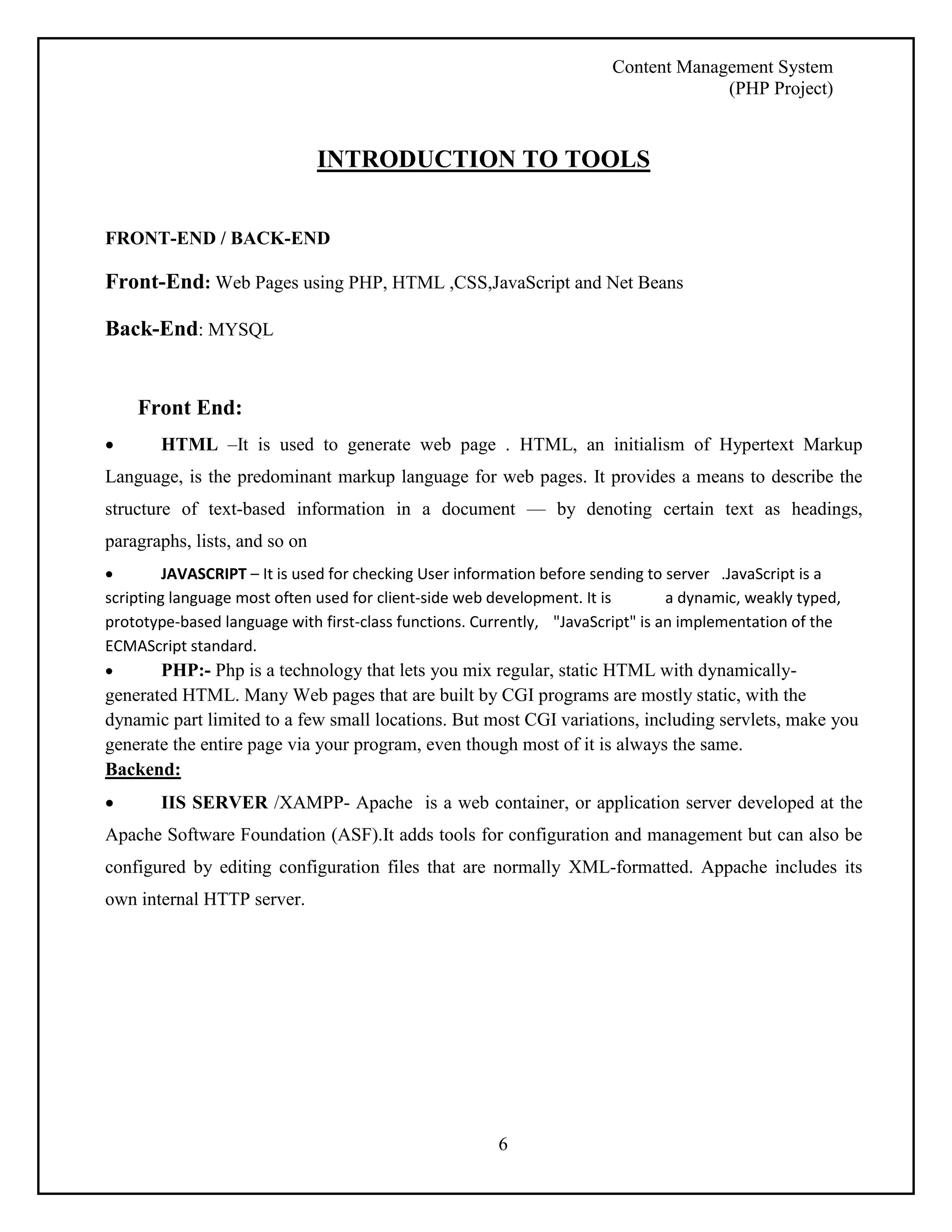 Content Management System 
(PHP Project) 
INTRODUCTION TO TOOLS 
6 
FRONT-END / BACK-END 
Front-End: Web Pages using PHP, HTML ,CSS,JavaScript and Net Beans 
Back-End: MYSQL 
Front End: 
 HTML –It is used to generate web page . HTML, an initialism of Hypertext Markup 
Language, is the predominant markup language for web pages. It provides a means to describe the 
structure of text-based information in a document — by denoting certain text as headings, 
paragraphs, lists, and so on 
 JAVASCRIPT – It is used for checking User information before sending to server .JavaScript is a 
scripting language most often used for client-side web development. It is a dynamic, weakly typed, 
prototype-based language with first-class functions. Currently, "JavaScript" is an implementation of the 
ECMAScript standard. 
 PHP:- Php is a technology that lets you mix regular, static HTML with dynamically-generated 
HTML. Many Web pages that are built by CGI programs are mostly static, with the 
dynamic part limited to a few small locations. But most CGI variations, including servlets, make you 
generate the entire page via your program, even though most of it is always the same. 
Backend: 
 IIS SERVER /XAMPP- Apache is a web container, or application server developed at the 
Apache Software Foundation (ASF).It adds tools for configuration and management but can also be 
configured by editing configuration files that are normally XML-formatted. Appache includes its 
own internal HTTP server. 
 