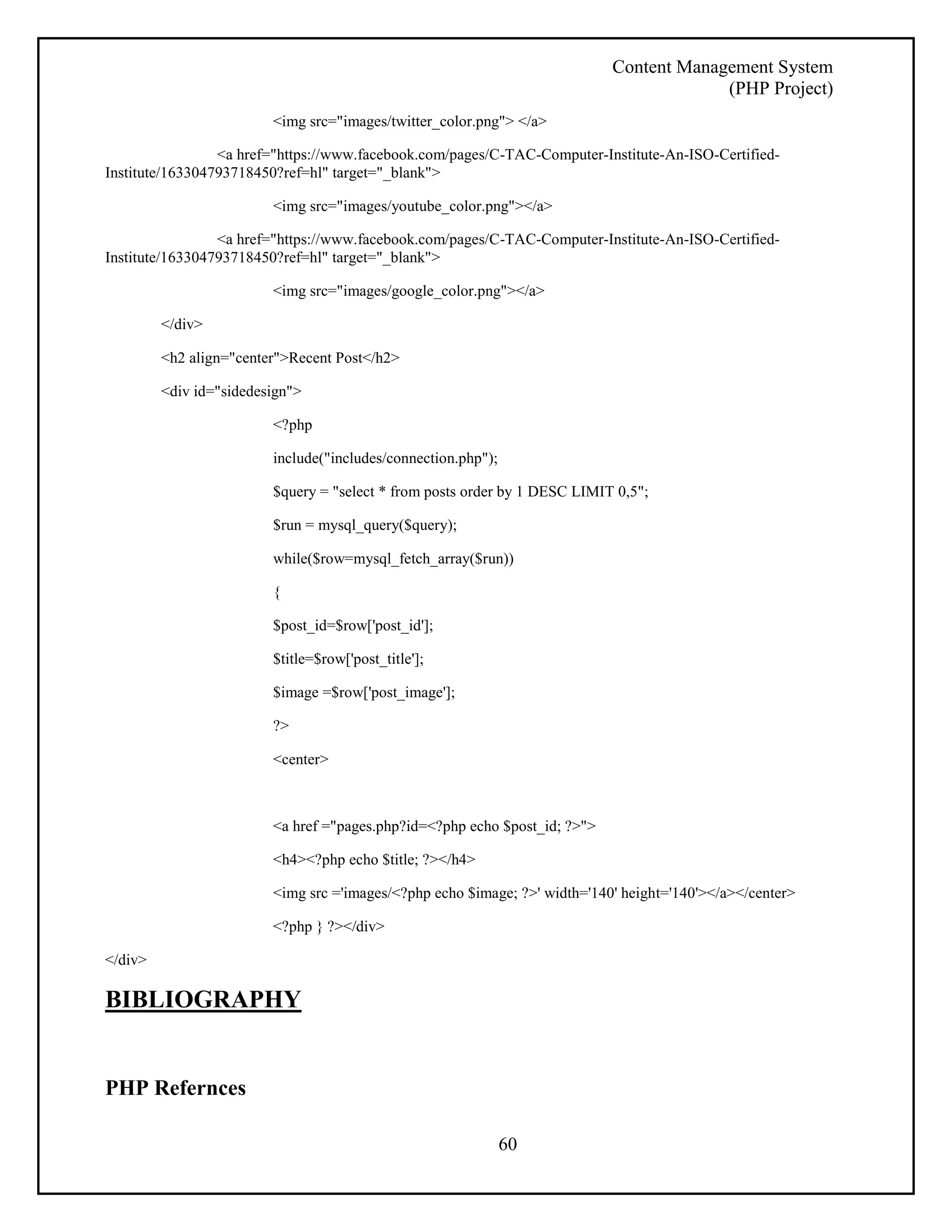Content Management System 
(PHP Project) 
<img src="images/twitter_color.png"> </a> 
<a href="https://www.facebook.com/pages/C-TAC-Computer-Institute-An-ISO-Certified- 
60 
Institute/163304793718450?ref=hl" target="_blank"> 
<img src="images/youtube_color.png"></a> 
<a href="https://www.facebook.com/pages/C-TAC-Computer-Institute-An-ISO-Certified- 
Institute/163304793718450?ref=hl" target="_blank"> 
<img src="images/google_color.png"></a> 
</div> 
<h2 align="center">Recent Post</h2> 
<div id="sidedesign"> 
<?php 
include("includes/connection.php"); 
$query = "select * from posts order by 1 DESC LIMIT 0,5"; 
$run = mysql_query($query); 
while($row=mysql_fetch_array($run)) 
{ 
$post_id=$row['post_id']; 
$title=$row['post_title']; 
$image =$row['post_image']; 
?> 
<center> 
<a href ="pages.php?id=<?php echo $post_id; ?>"> 
<h4><?php echo $title; ?></h4> 
<img src ='images/<?php echo $image; ?>' width='140' height='140'></a></center> 
<?php } ?></div> 
</div> 
BIBLIOGRAPHY 
PHP Refernces 
 