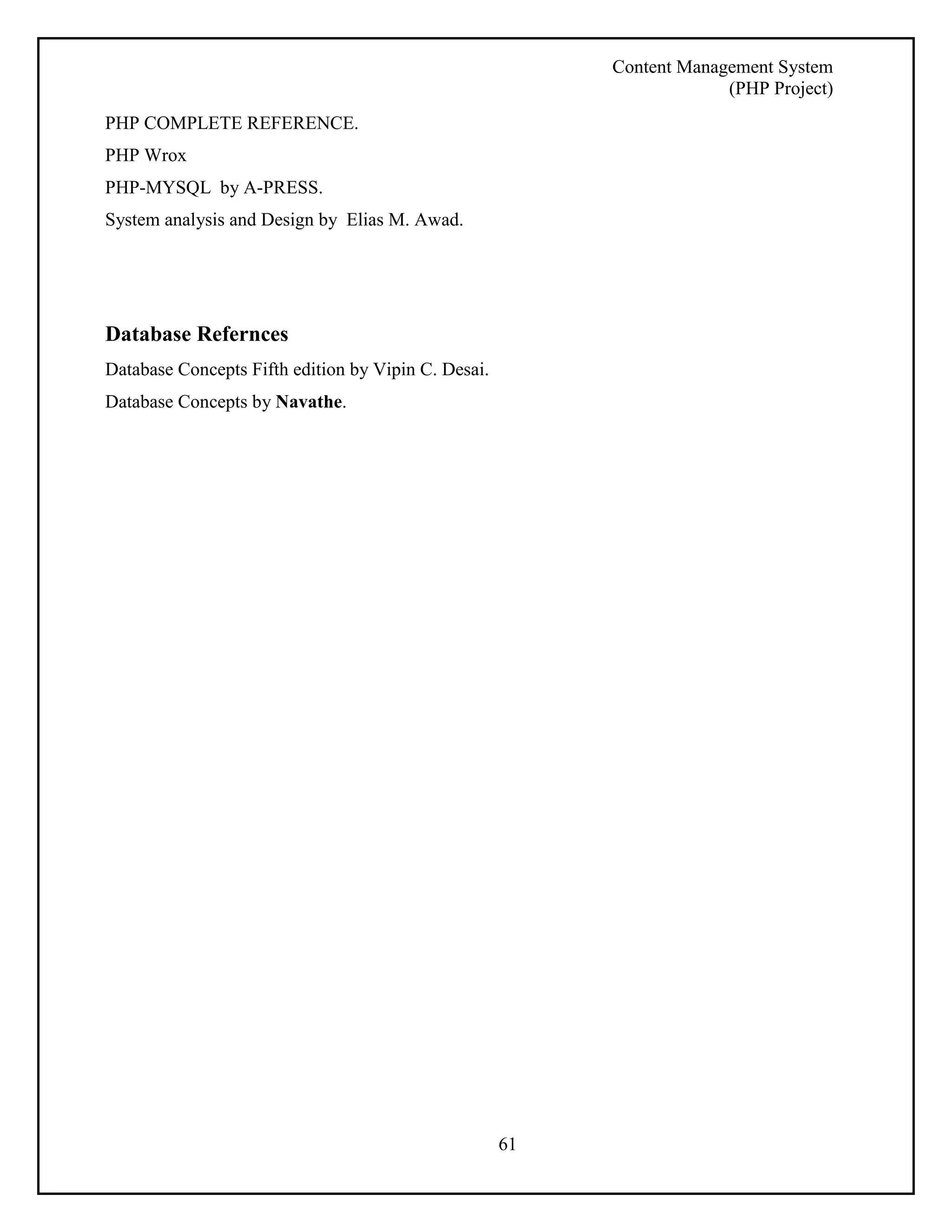 Content Management System 
(PHP Project) 
61 
PHP COMPLETE REFERENCE. 
PHP Wrox 
PHP-MYSQL by A-PRESS. 
System analysis and Design by Elias M. Awad. 
Database Refernces 
Database Concepts Fifth edition by Vipin C. Desai. 
Database Concepts by Navathe. 
