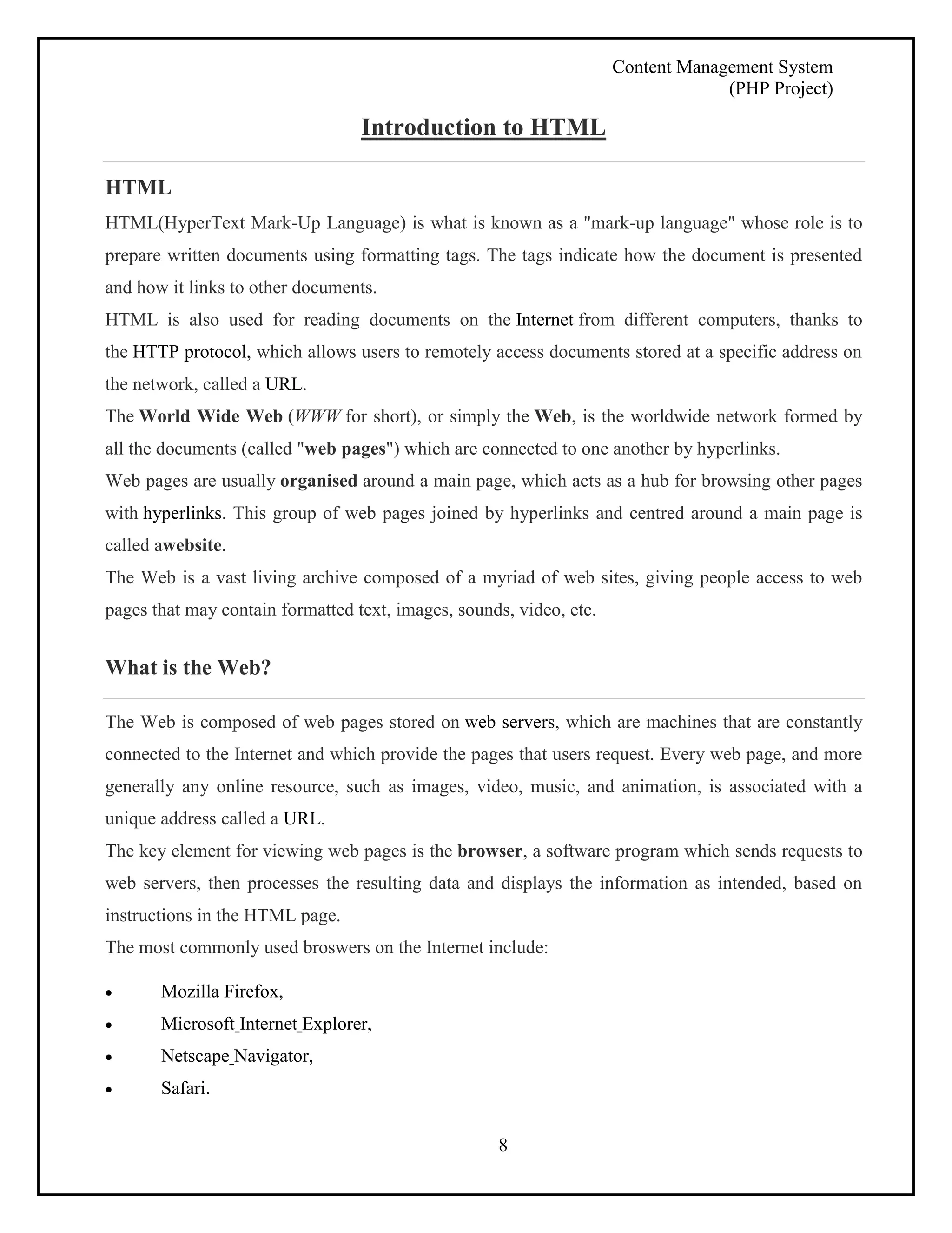 Content Management System 
(PHP Project) 
Introduction to HTML 
HTML 
HTML(HyperText Mark-Up Language) is what is known as a "mark-up language" whose role is to 
prepare written documents using formatting tags. The tags indicate how the document is presented 
and how it links to other documents. 
HTML is also used for reading documents on the Internet from different computers, thanks to 
the HTTP protocol, which allows users to remotely access documents stored at a specific address on 
the network, called a URL. 
The World Wide Web (WWW for short), or simply the Web, is the worldwide network formed by 
all the documents (called "web pages") which are connected to one another by hyperlinks. 
Web pages are usually organised around a main page, which acts as a hub for browsing other pages 
with hyperlinks. This group of web pages joined by hyperlinks and centred around a main page is 
called awebsite. 
The Web is a vast living archive composed of a myriad of web sites, giving people access to web 
pages that may contain formatted text, images, sounds, video, etc. 
8 
What is the Web? 
The Web is composed of web pages stored on web servers, which are machines that are constantly 
connected to the Internet and which provide the pages that users request. Every web page, and more 
generally any online resource, such as images, video, music, and animation, is associated with a 
unique address called a URL. 
The key element for viewing web pages is the browser, a software program which sends requests to 
web servers, then processes the resulting data and displays the information as intended, based on 
instructions in the HTML page. 
The most commonly used broswers on the Internet include: 
 Mozilla Firefox, 
 Microsoft Internet Explorer, 
 Netscape Navigator, 
 Safari. 
 