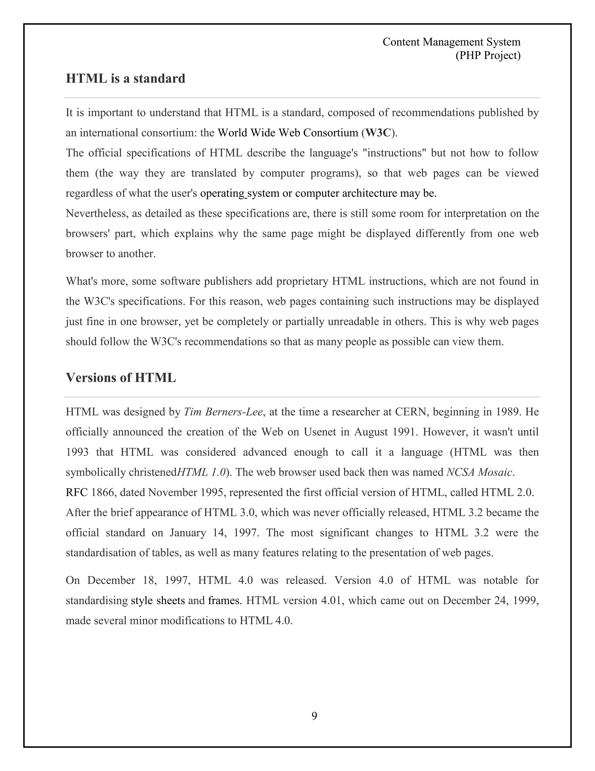 Content Management System 
(PHP Project) 
9 
HTML is a standard 
It is important to understand that HTML is a standard, composed of recommendations published by 
an international consortium: the World Wide Web Consortium (W3C). 
The official specifications of HTML describe the language's "instructions" but not how to follow 
them (the way they are translated by computer programs), so that web pages can be viewed 
regardless of what the user's operating system or computer architecture may be. 
Nevertheless, as detailed as these specifications are, there is still some room for interpretation on the 
browsers' part, which explains why the same page might be displayed differently from one web 
browser to another. 
What's more, some software publishers add proprietary HTML instructions, which are not found in 
the W3C's specifications. For this reason, web pages containing such instructions may be displayed 
just fine in one browser, yet be completely or partially unreadable in others. This is why web pages 
should follow the W3C's recommendations so that as many people as possible can view them. 
Versions of HTML 
HTML was designed by Tim Berners-Lee, at the time a researcher at CERN, beginning in 1989. He 
officially announced the creation of the Web on Usenet in August 1991. However, it wasn't until 
1993 that HTML was considered advanced enough to call it a language (HTML was then 
symbolically christenedHTML 1.0). The web browser used back then was named NCSA Mosaic. 
RFC 1866, dated November 1995, represented the first official version of HTML, called HTML 2.0. 
After the brief appearance of HTML 3.0, which was never officially released, HTML 3.2 became the 
official standard on January 14, 1997. The most significant changes to HTML 3.2 were the 
standardisation of tables, as well as many features relating to the presentation of web pages. 
On December 18, 1997, HTML 4.0 was released. Version 4.0 of HTML was notable for 
standardising style sheets and frames. HTML version 4.01, which came out on December 24, 1999, 
made several minor modifications to HTML 4.0. 
 