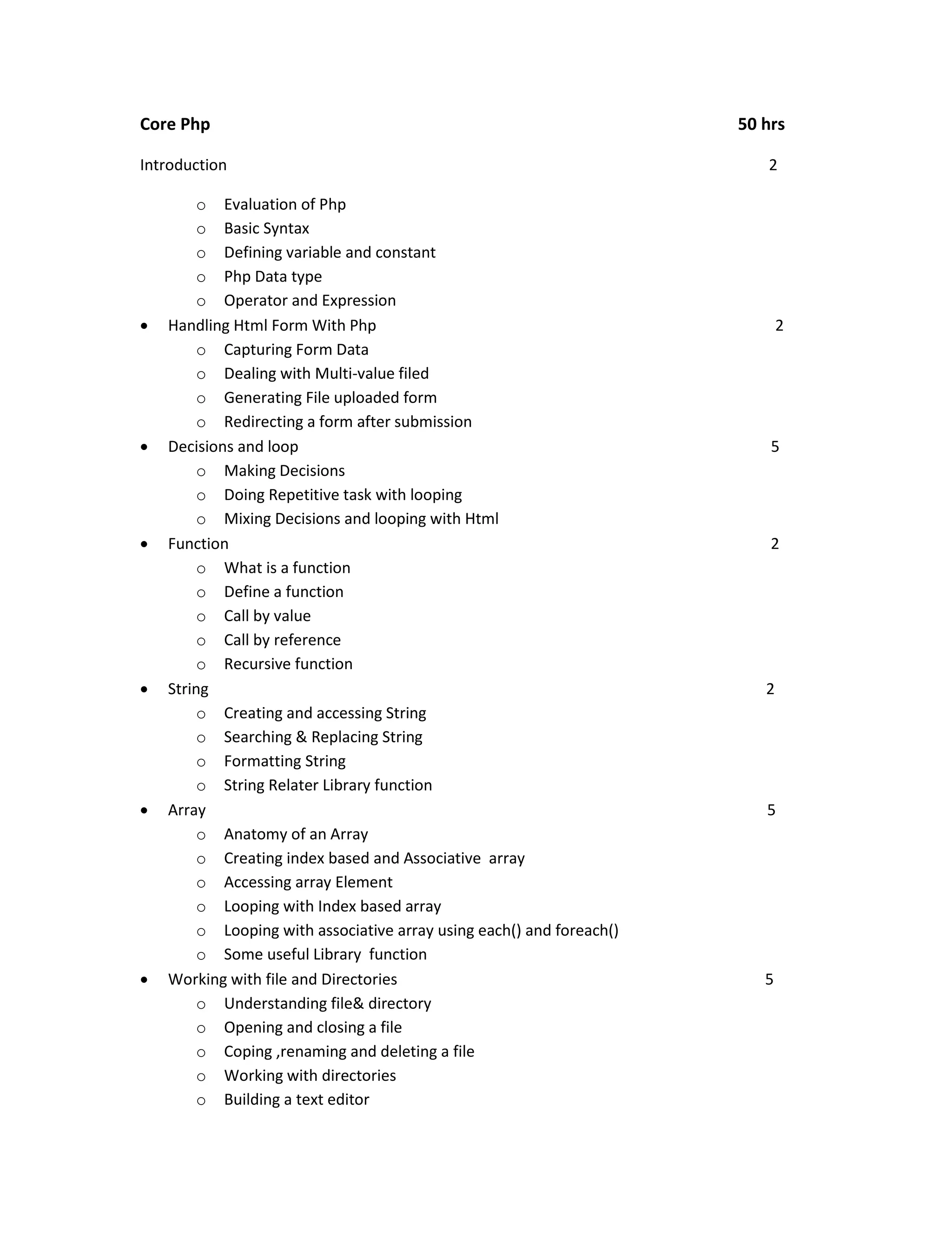Core Php Introduction       o Evaluation of Php o Basic Syntax o Defining variable and constant o Php Data type o Operator and Expression Handling Html Form With Php o Capturing Form Data o Dealing with Multi-value filed o Generating File uploaded form o Redirecting a form after submission Decisions and loop o Making Decisions o Doing Repetitive task with looping o Mixing Decisions and looping with Html Function o What is a function o Define a function o Call by value o Call by reference o Recursive function String o Creating and accessing String o Searching & Replacing String o Formatting String o String Relater Library function Array o Anatomy of an Array o Creating index based and Associative array o Accessing array Element o Looping with Index based array o Looping with associative array using each() and foreach() o Some useful Library function Working with file and Directories o Understanding file& directory o Opening and closing a file o Coping ,renaming and deleting a file o Working with directories o Building a text editor 50 hrs 2 2 5 2 2 5 5 