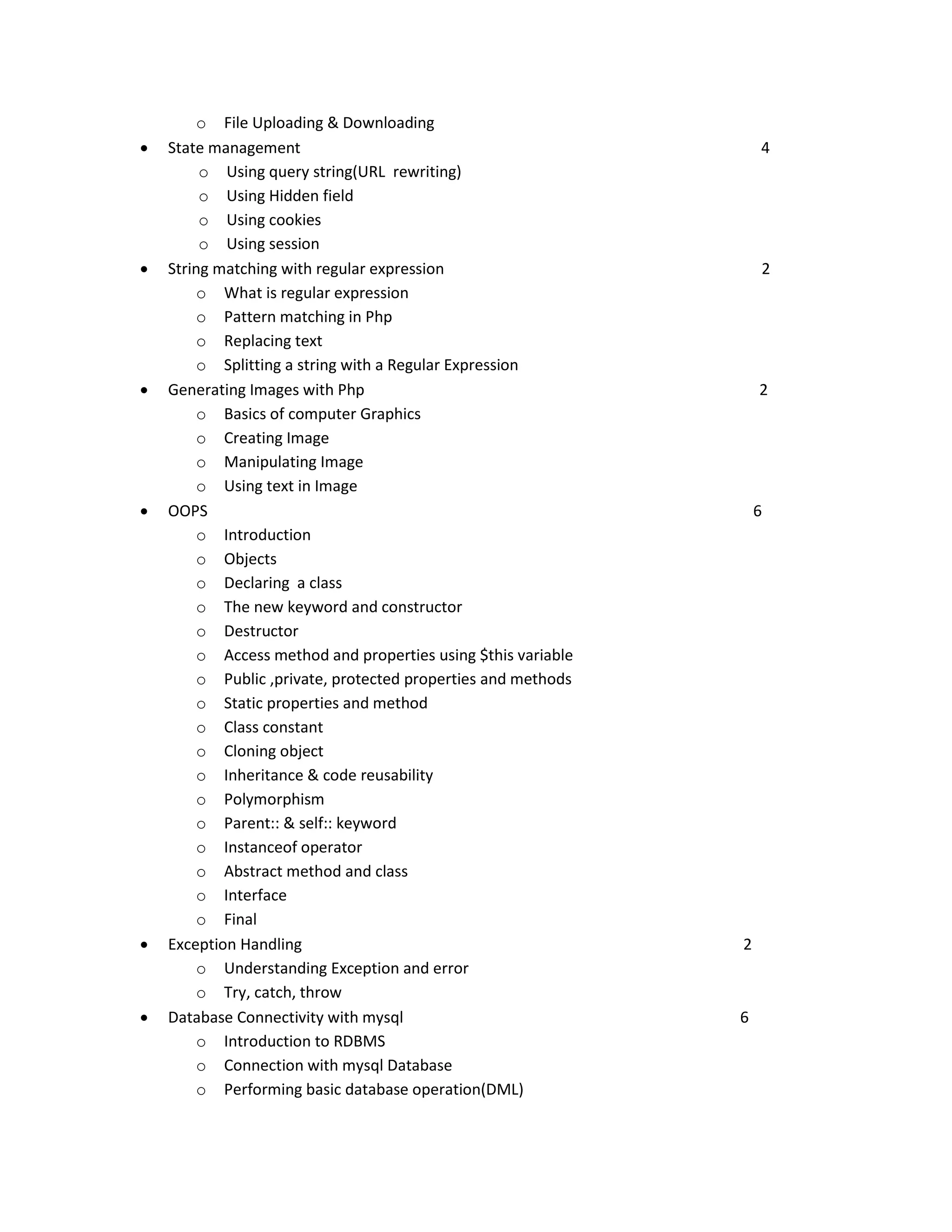       o File Uploading & Downloading State management o Using query string(URL rewriting) o Using Hidden field o Using cookies o Using session String matching with regular expression o What is regular expression o Pattern matching in Php o Replacing text o Splitting a string with a Regular Expression Generating Images with Php o Basics of computer Graphics o Creating Image o Manipulating Image o Using text in Image OOPS o Introduction o Objects o Declaring a class o The new keyword and constructor o Destructor o Access method and properties using $this variable o Public ,private, protected properties and methods o Static properties and method o Class constant o Cloning object o Inheritance & code reusability o Polymorphism o Parent:: & self:: keyword o Instanceof operator o Abstract method and class o Interface o Final Exception Handling o Understanding Exception and error o Try, catch, throw Database Connectivity with mysql o Introduction to RDBMS o Connection with mysql Database o Performing basic database operation(DML) 4 2 2 6 2 6 